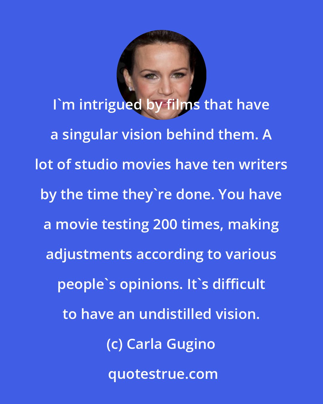 Carla Gugino: I'm intrigued by films that have a singular vision behind them. A lot of studio movies have ten writers by the time they're done. You have a movie testing 200 times, making adjustments according to various people's opinions. It's difficult to have an undistilled vision.