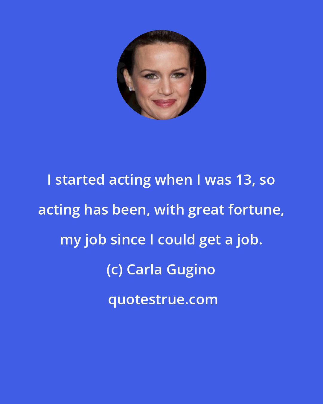 Carla Gugino: I started acting when I was 13, so acting has been, with great fortune, my job since I could get a job.