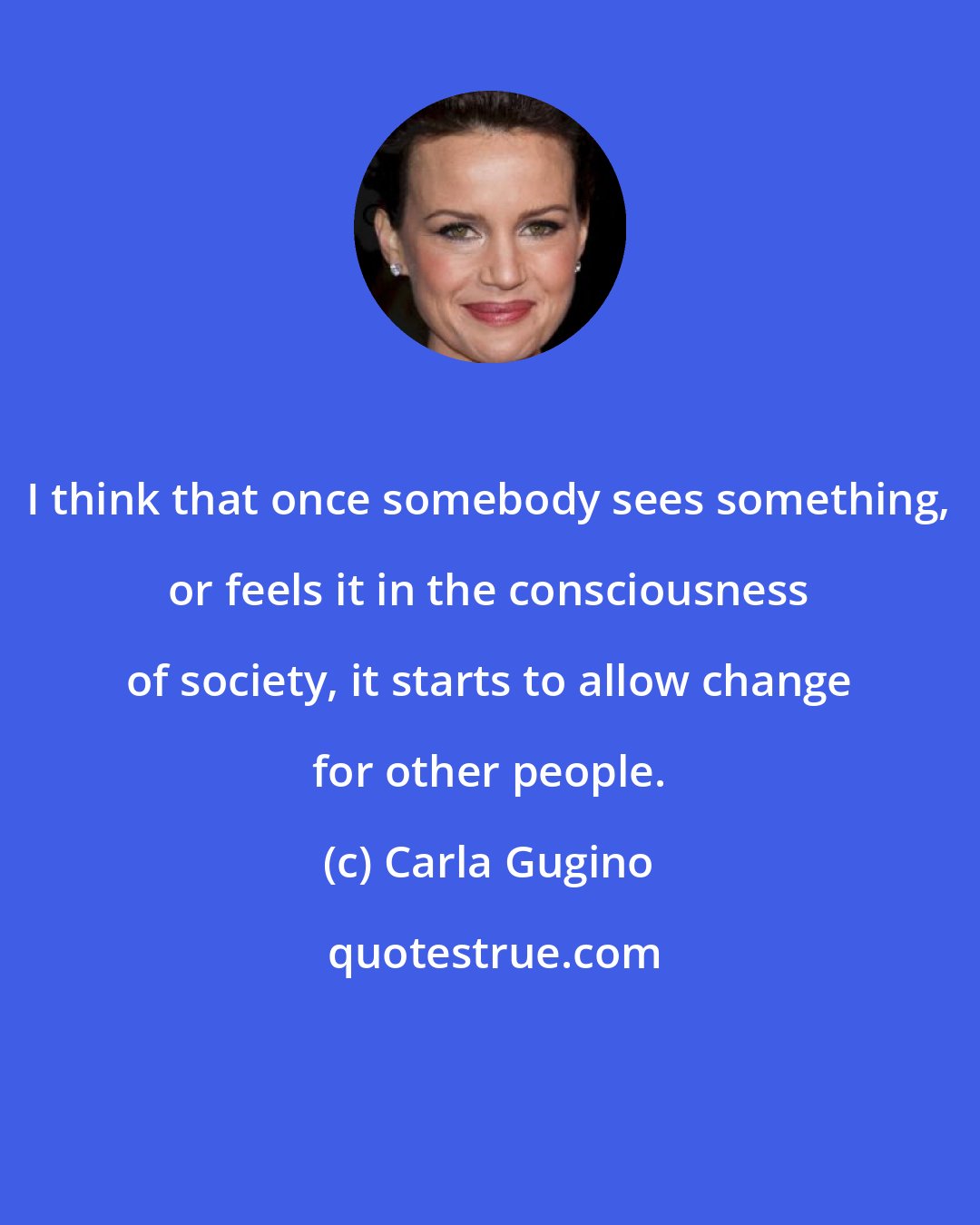 Carla Gugino: I think that once somebody sees something, or feels it in the consciousness of society, it starts to allow change for other people.