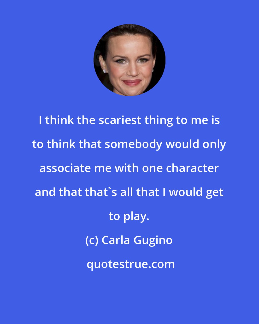 Carla Gugino: I think the scariest thing to me is to think that somebody would only associate me with one character and that that's all that I would get to play.