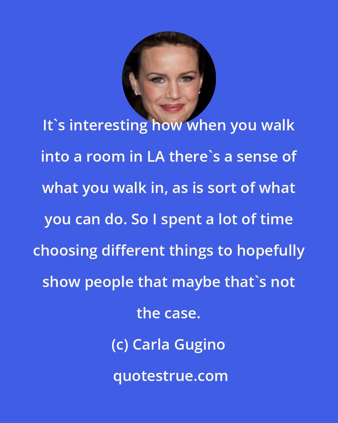 Carla Gugino: It's interesting how when you walk into a room in LA there's a sense of what you walk in, as is sort of what you can do. So I spent a lot of time choosing different things to hopefully show people that maybe that's not the case.