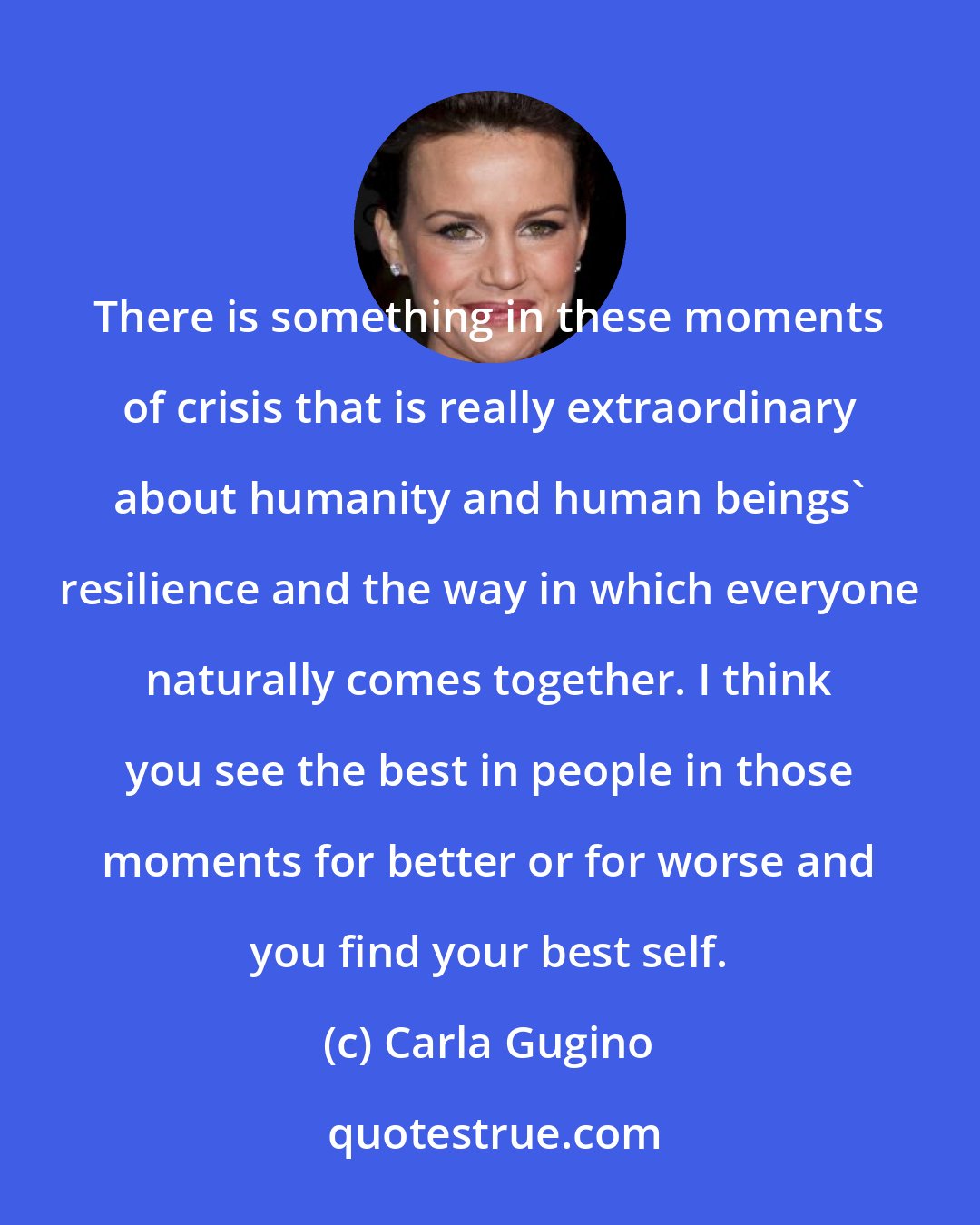 Carla Gugino: There is something in these moments of crisis that is really extraordinary about humanity and human beings' resilience and the way in which everyone naturally comes together. I think you see the best in people in those moments for better or for worse and you find your best self.