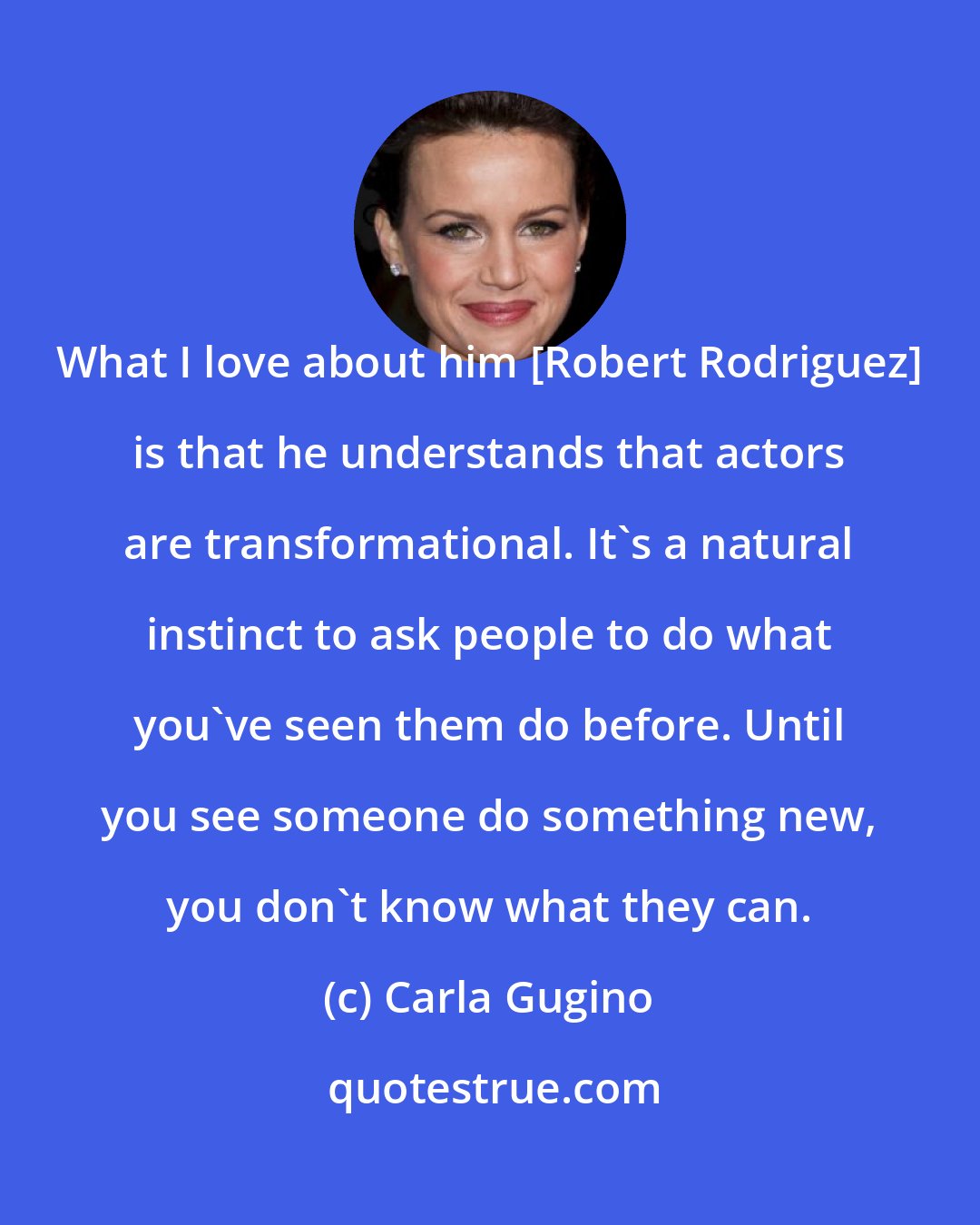 Carla Gugino: What I love about him [Robert Rodriguez] is that he understands that actors are transformational. It's a natural instinct to ask people to do what you've seen them do before. Until you see someone do something new, you don't know what they can.