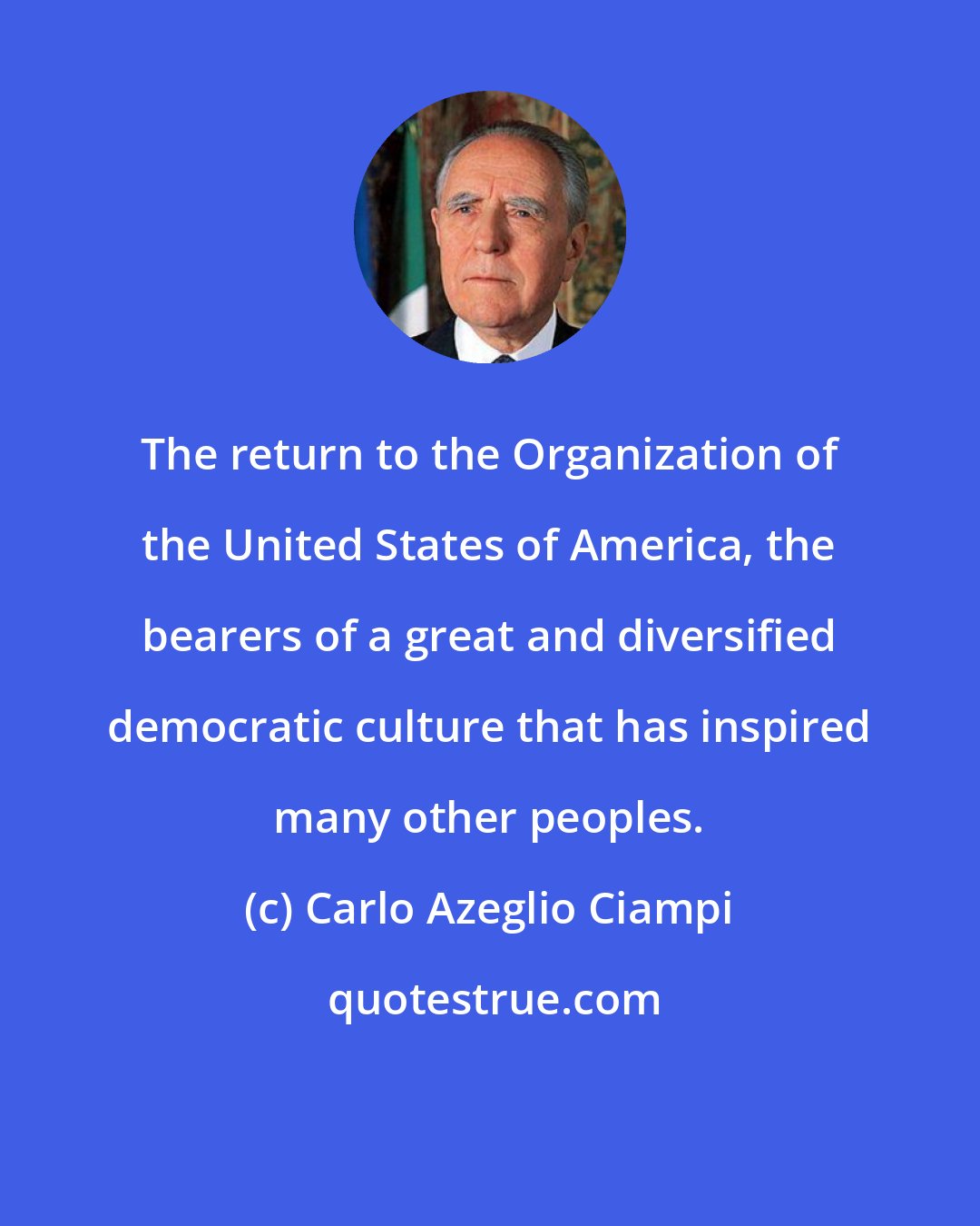 Carlo Azeglio Ciampi: The return to the Organization of the United States of America, the bearers of a great and diversified democratic culture that has inspired many other peoples.