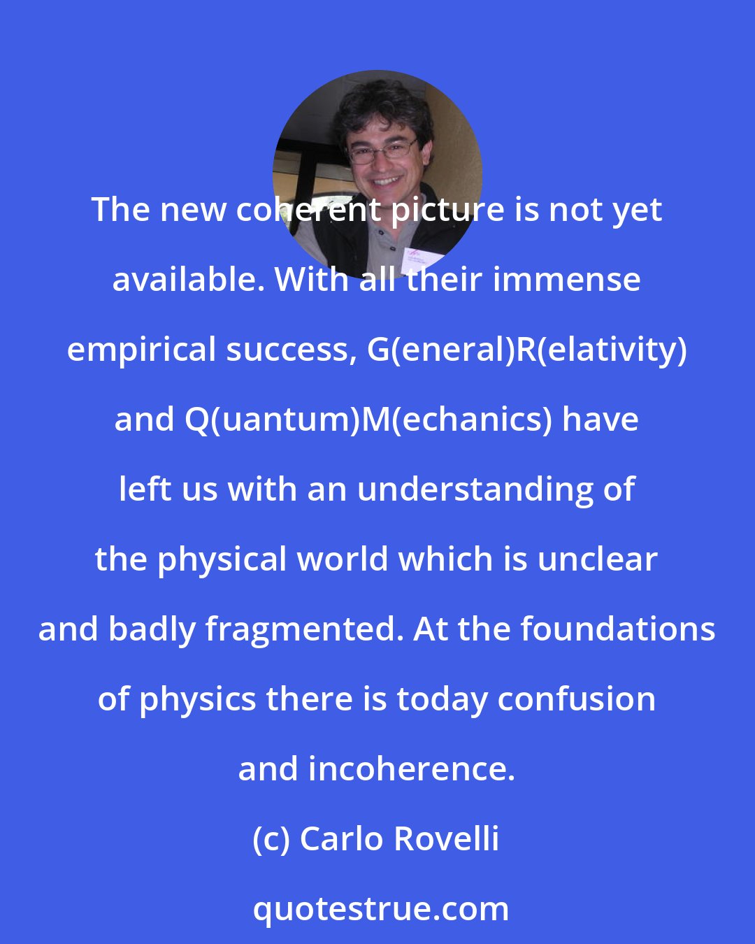 Carlo Rovelli: The new coherent picture is not yet available. With all their immense empirical success, G(eneral)R(elativity) and Q(uantum)M(echanics) have left us with an understanding of the physical world which is unclear and badly fragmented. At the foundations of physics there is today confusion and incoherence.