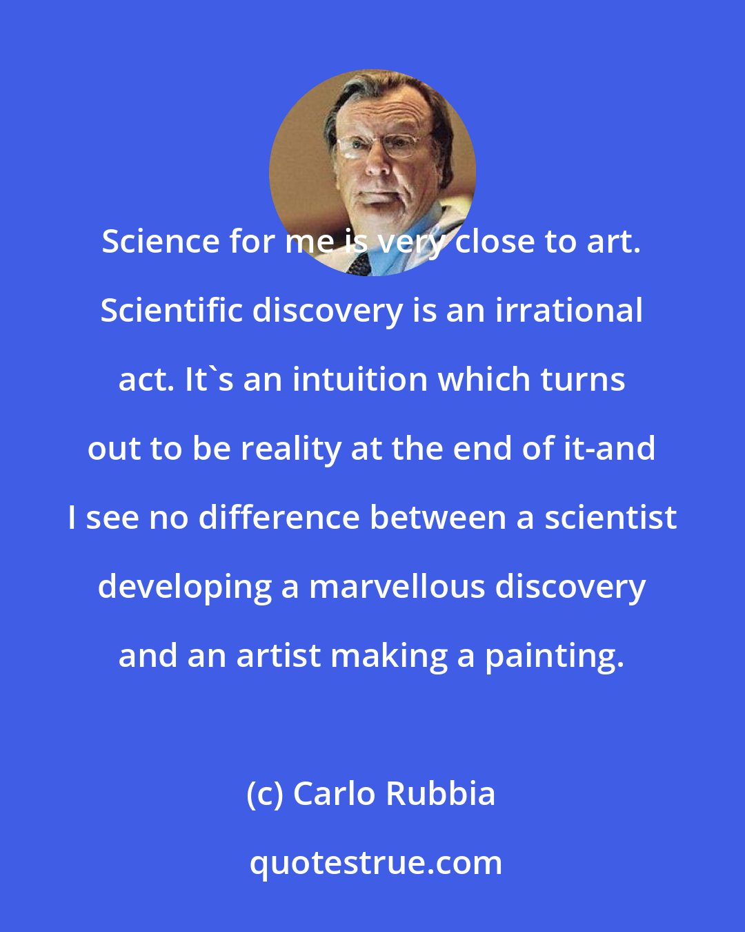 Carlo Rubbia: Science for me is very close to art. Scientific discovery is an irrational act. It's an intuition which turns out to be reality at the end of it-and I see no difference between a scientist developing a marvellous discovery and an artist making a painting.