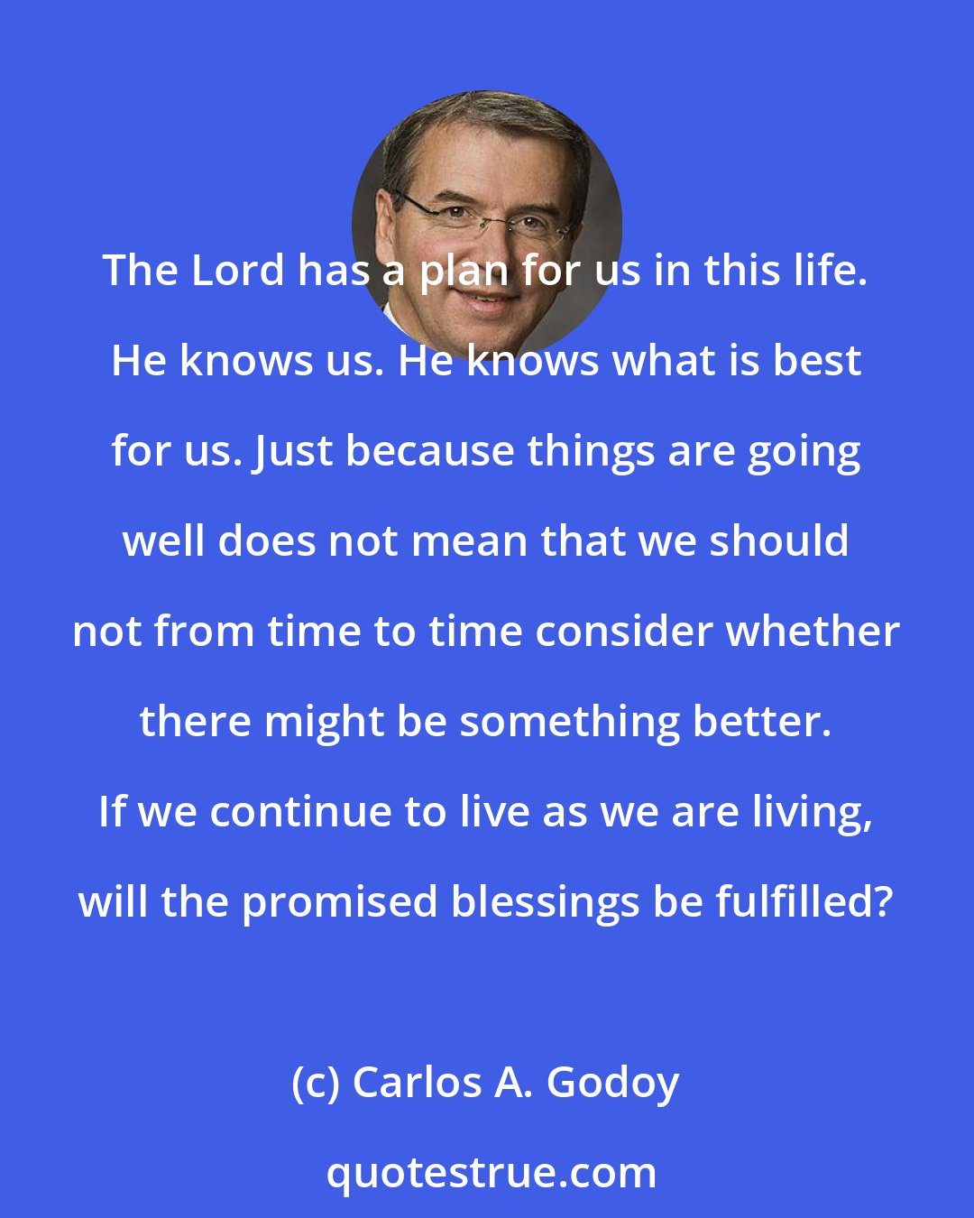 Carlos A. Godoy: The Lord has a plan for us in this life. He knows us. He knows what is best for us. Just because things are going well does not mean that we should not from time to time consider whether there might be something better. If we continue to live as we are living, will the promised blessings be fulfilled?