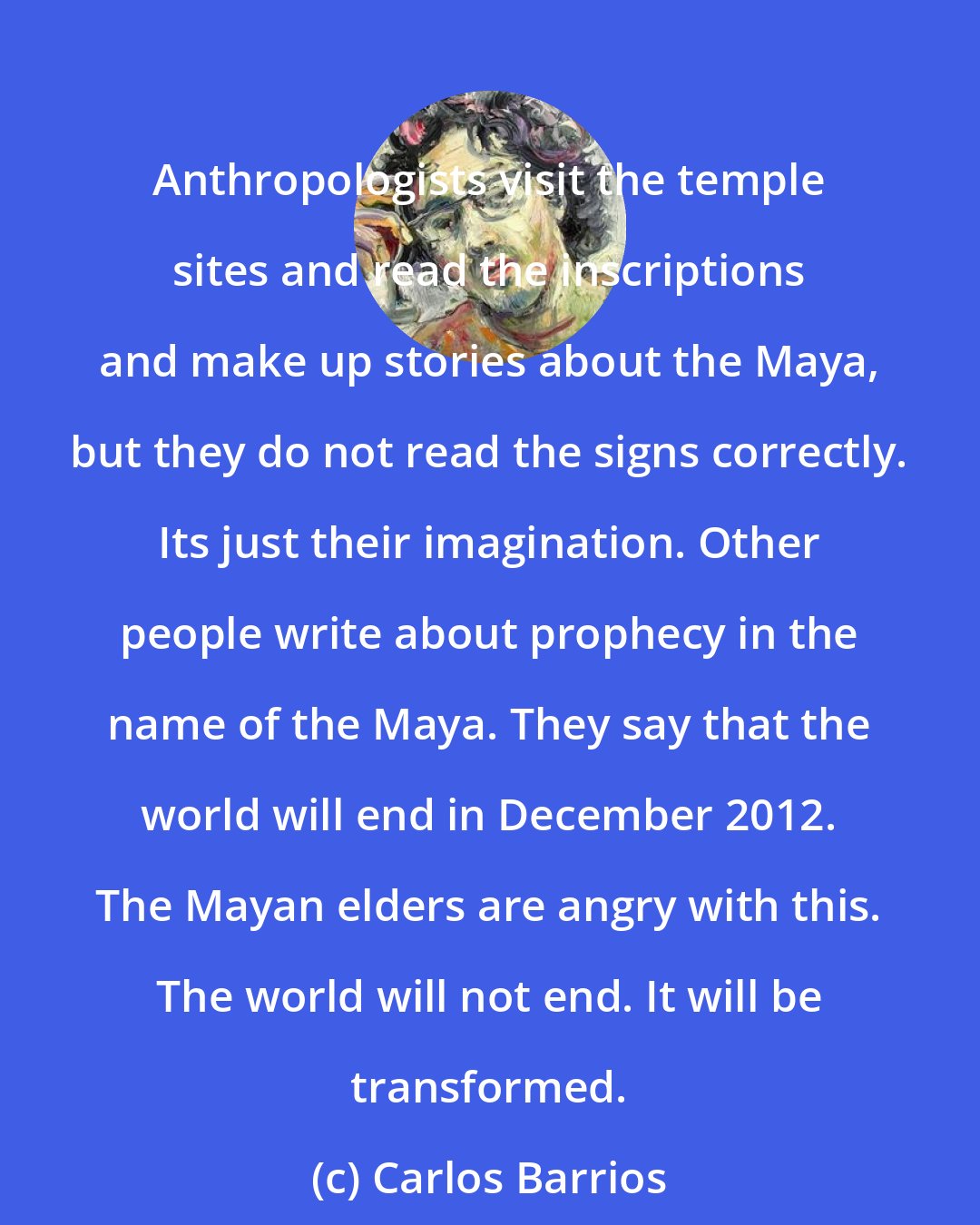 Carlos Barrios: Anthropologists visit the temple sites and read the inscriptions and make up stories about the Maya, but they do not read the signs correctly. Its just their imagination. Other people write about prophecy in the name of the Maya. They say that the world will end in December 2012. The Mayan elders are angry with this. The world will not end. It will be transformed.