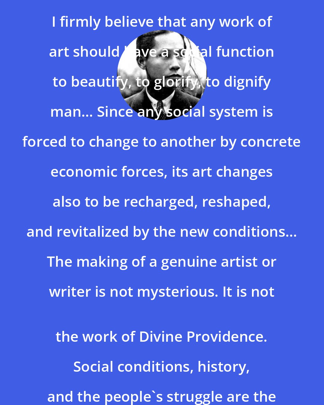 Carlos Bulosan: Now culture being a social product, I firmly believe that any work of art should have a social function to beautify, to glorify, to dignify man... Since any social system is forced to change to another by concrete economic forces, its art changes also to be recharged, reshaped, and revitalized by the new conditions... The making of a genuine artist or writer is not mysterious. It is not 
 the work of Divine Providence. Social conditions, history, and the people's struggle are the factors behind it.