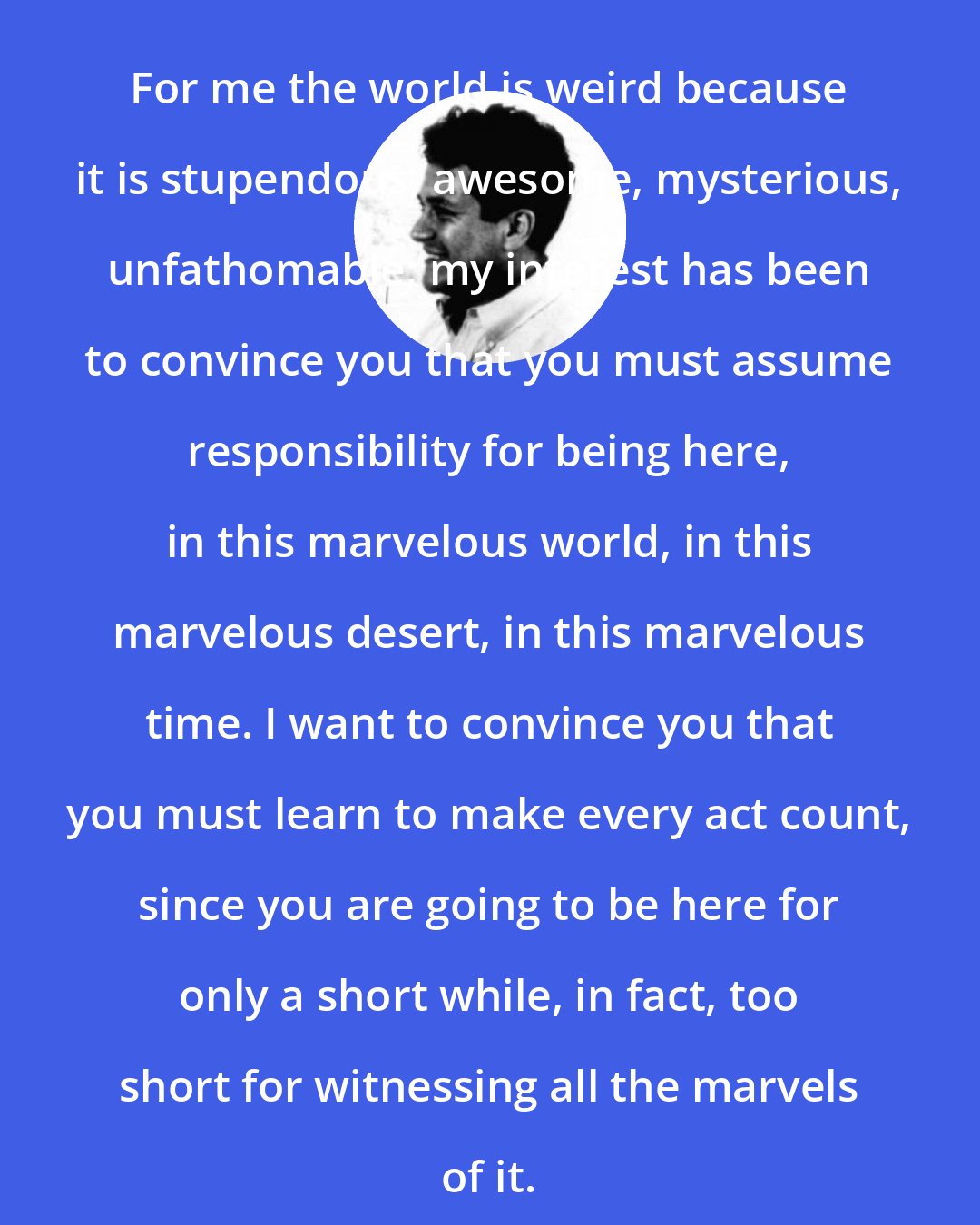 Carlos Castaneda: For me the world is weird because it is stupendous, awesome, mysterious, unfathomable; my interest has been to convince you that you must assume responsibility for being here, in this marvelous world, in this marvelous desert, in this marvelous time. I want to convince you that you must learn to make every act count, since you are going to be here for only a short while, in fact, too short for witnessing all the marvels of it.