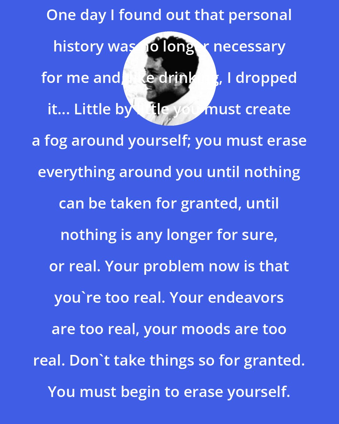 Carlos Castaneda: One day I found out that personal history was no longer necessary for me and, like drinking, I dropped it... Little by little you must create a fog around yourself; you must erase everything around you until nothing can be taken for granted, until nothing is any longer for sure, or real. Your problem now is that you're too real. Your endeavors are too real, your moods are too real. Don't take things so for granted. You must begin to erase yourself.