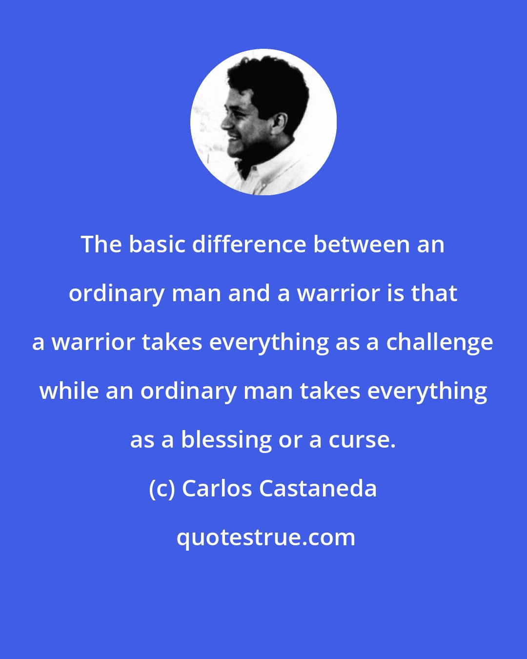 Carlos Castaneda: The basic difference between an ordinary man and a warrior is that a warrior takes everything as a challenge while an ordinary man takes everything as a blessing or a curse.