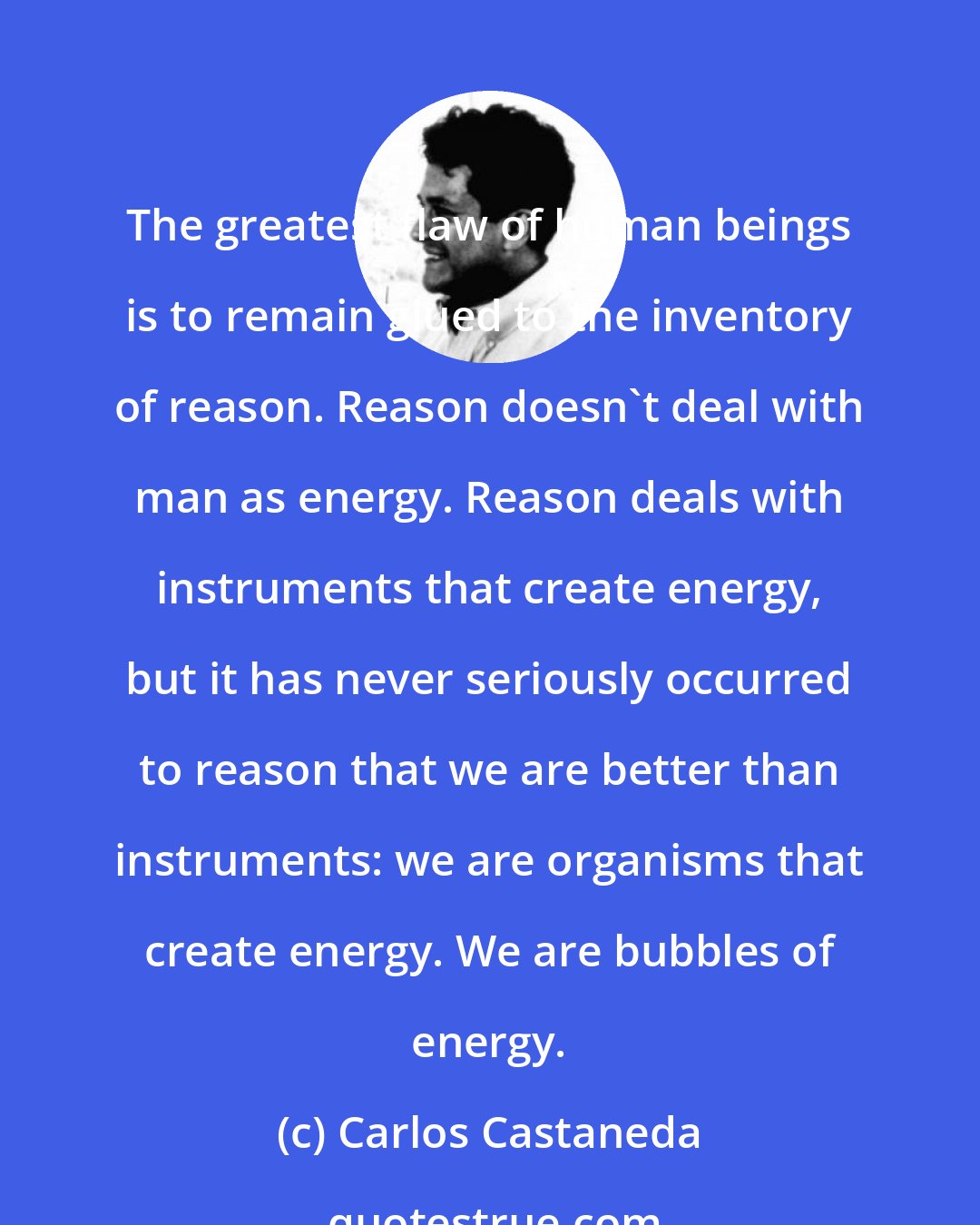 Carlos Castaneda: The greatest flaw of human beings is to remain glued to the inventory of reason. Reason doesn't deal with man as energy. Reason deals with instruments that create energy, but it has never seriously occurred to reason that we are better than instruments: we are organisms that create energy. We are bubbles of energy.