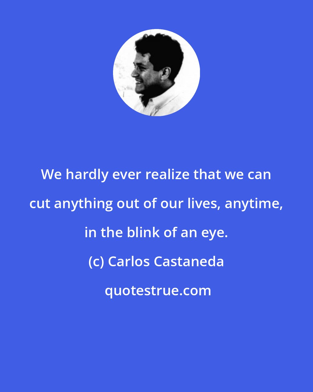 Carlos Castaneda: We hardly ever realize that we can cut anything out of our lives, anytime, in the blink of an eye.