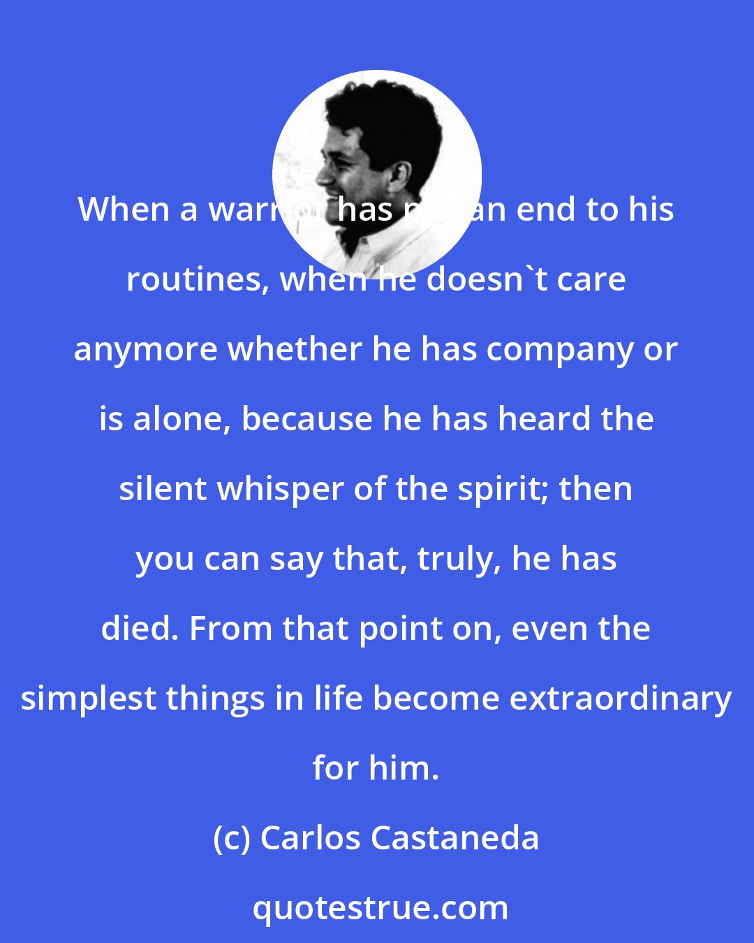 Carlos Castaneda: When a warrior has put an end to his routines, when he doesn't care anymore whether he has company or is alone, because he has heard the silent whisper of the spirit; then you can say that, truly, he has died. From that point on, even the simplest things in life become extraordinary for him.