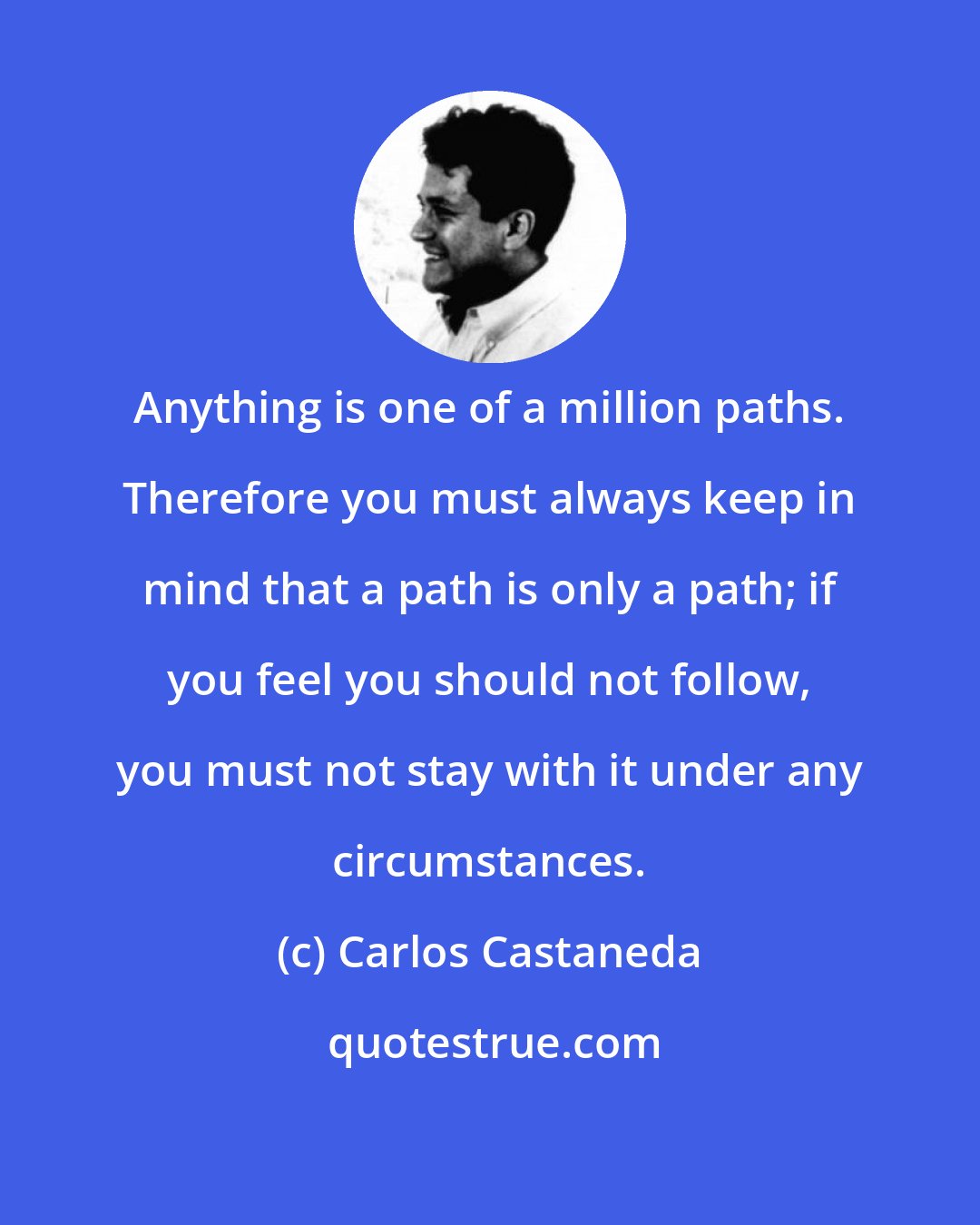 Carlos Castaneda: Anything is one of a million paths. Therefore you must always keep in mind that a path is only a path; if you feel you should not follow, you must not stay with it under any circumstances.