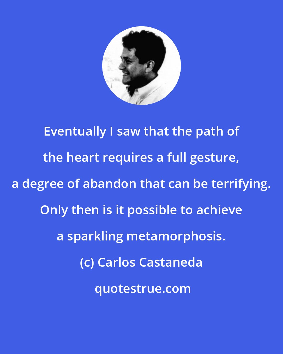 Carlos Castaneda: Eventually I saw that the path of the heart requires a full gesture, a degree of abandon that can be terrifying. Only then is it possible to achieve a sparkling metamorphosis.