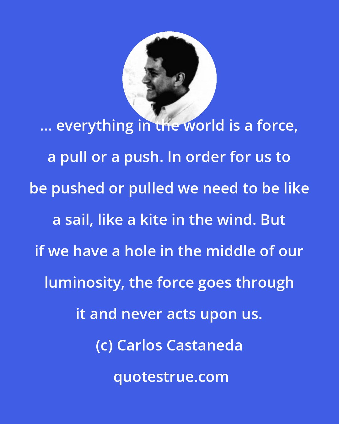 Carlos Castaneda: ... everything in the world is a force, a pull or a push. In order for us to be pushed or pulled we need to be like a sail, like a kite in the wind. But if we have a hole in the middle of our luminosity, the force goes through it and never acts upon us.