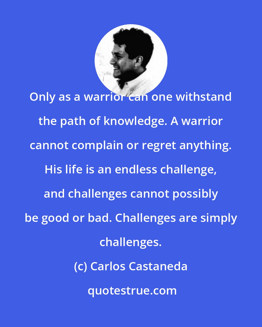 Carlos Castaneda: Only as a warrior can one withstand the path of knowledge. A warrior cannot complain or regret anything. His life is an endless challenge, and challenges cannot possibly be good or bad. Challenges are simply challenges.