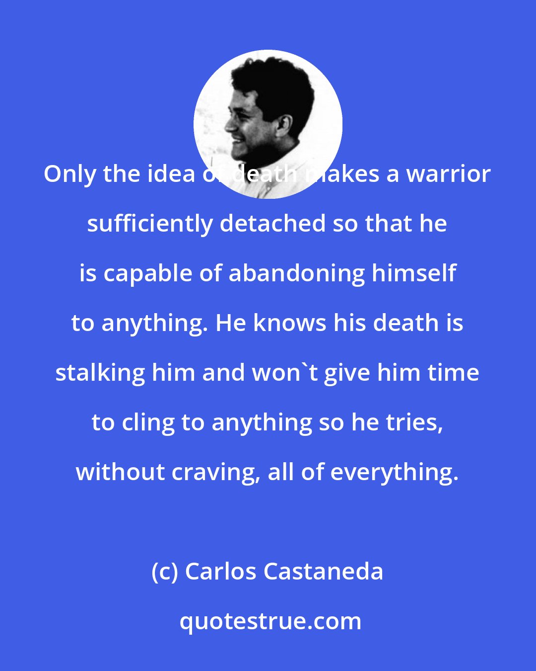 Carlos Castaneda: Only the idea of death makes a warrior sufficiently detached so that he is capable of abandoning himself to anything. He knows his death is stalking him and won't give him time to cling to anything so he tries, without craving, all of everything.