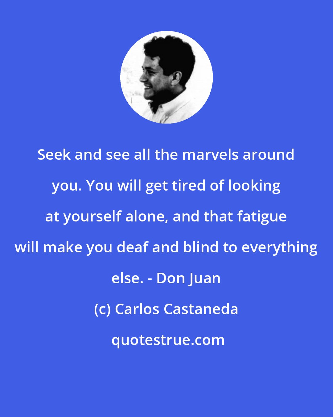 Carlos Castaneda: Seek and see all the marvels around you. You will get tired of looking at yourself alone, and that fatigue will make you deaf and blind to everything else. - Don Juan