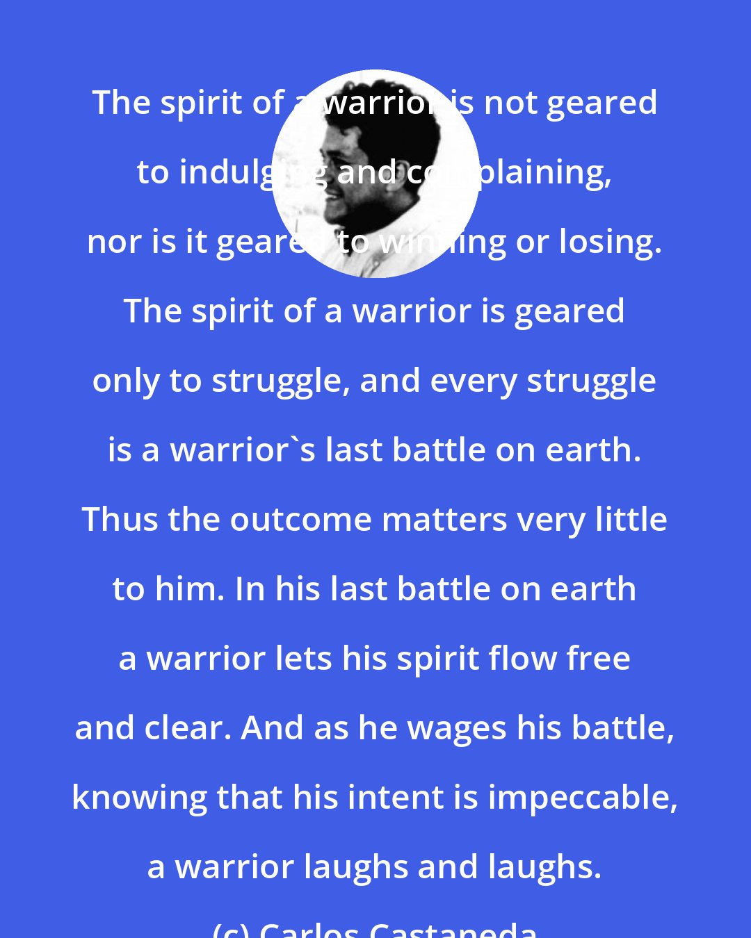 Carlos Castaneda: The spirit of a warrior is not geared to indulging and complaining, nor is it geared to winning or losing. The spirit of a warrior is geared only to struggle, and every struggle is a warrior's last battle on earth. Thus the outcome matters very little to him. In his last battle on earth a warrior lets his spirit flow free and clear. And as he wages his battle, knowing that his intent is impeccable, a warrior laughs and laughs.