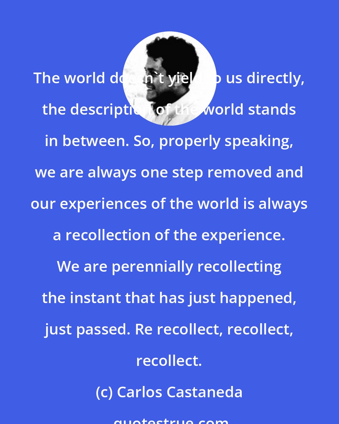 Carlos Castaneda: The world doesn't yield to us directly, the description of the world stands in between. So, properly speaking, we are always one step removed and our experiences of the world is always a recollection of the experience. We are perennially recollecting the instant that has just happened, just passed. Re recollect, recollect, recollect.