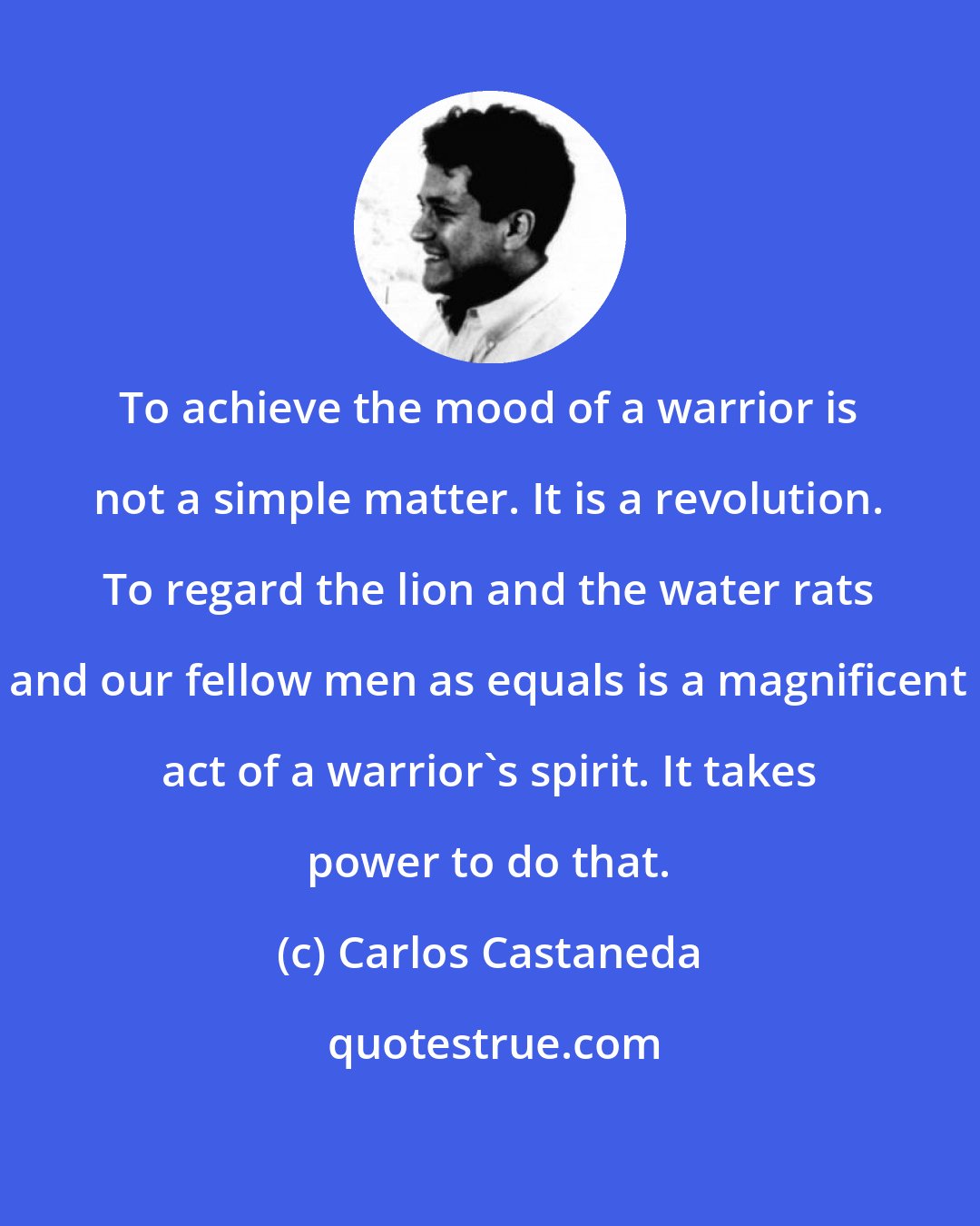 Carlos Castaneda: To achieve the mood of a warrior is not a simple matter. It is a revolution. To regard the lion and the water rats and our fellow men as equals is a magnificent act of a warrior's spirit. It takes power to do that.