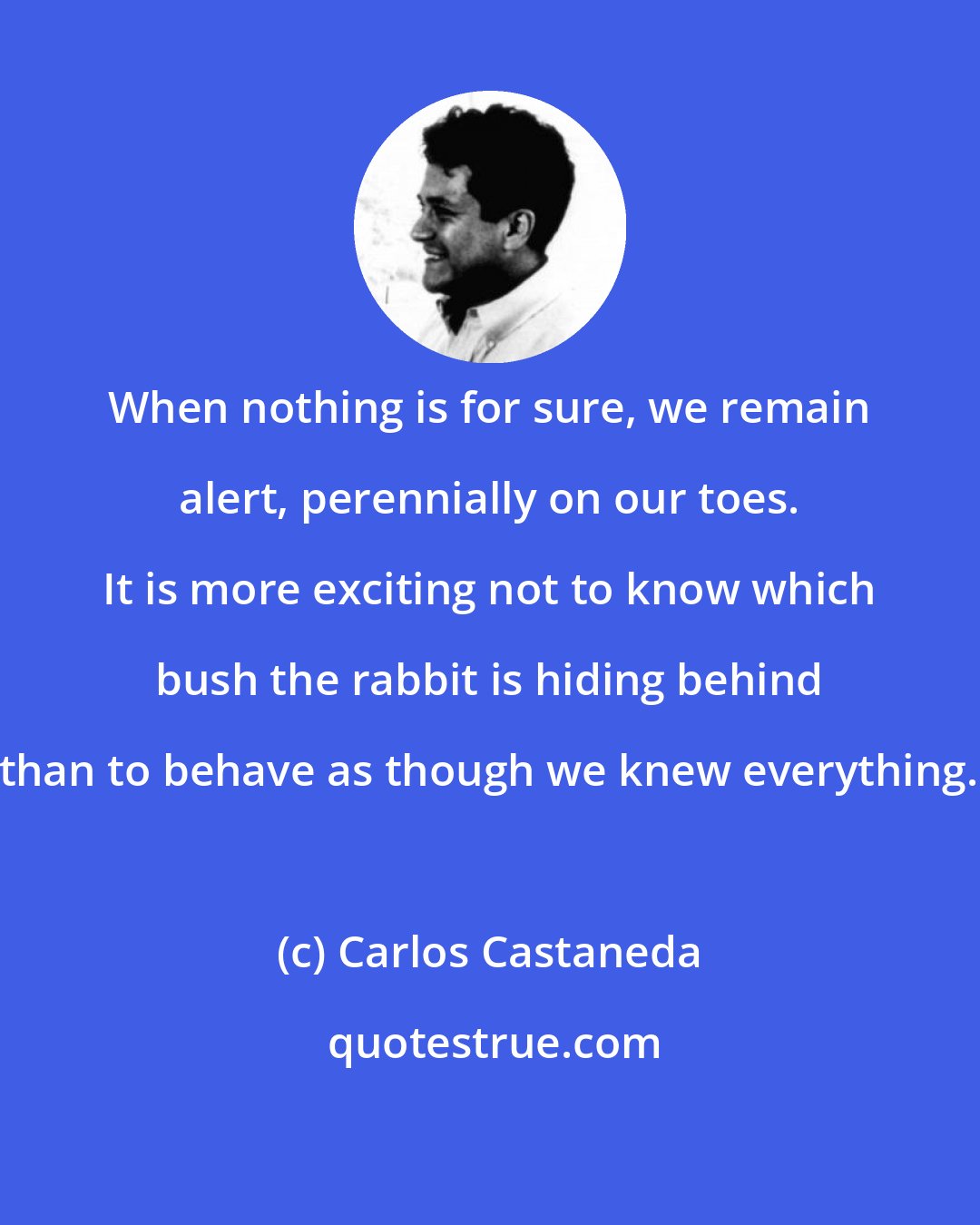 Carlos Castaneda: When nothing is for sure, we remain alert, perennially on our toes. It is more exciting not to know which bush the rabbit is hiding behind than to behave as though we knew everything.