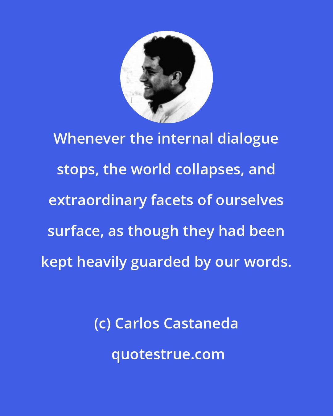 Carlos Castaneda: Whenever the internal dialogue stops, the world collapses, and extraordinary facets of ourselves surface, as though they had been kept heavily guarded by our words.