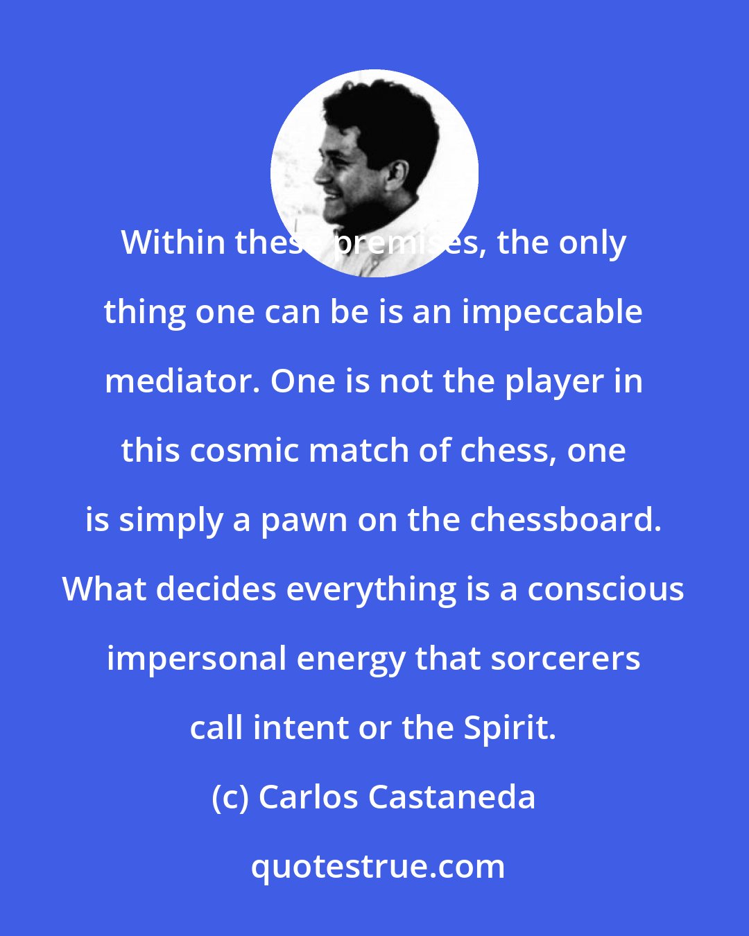 Carlos Castaneda: Within these premises, the only thing one can be is an impeccable mediator. One is not the player in this cosmic match of chess, one is simply a pawn on the chessboard. What decides everything is a conscious impersonal energy that sorcerers call intent or the Spirit.