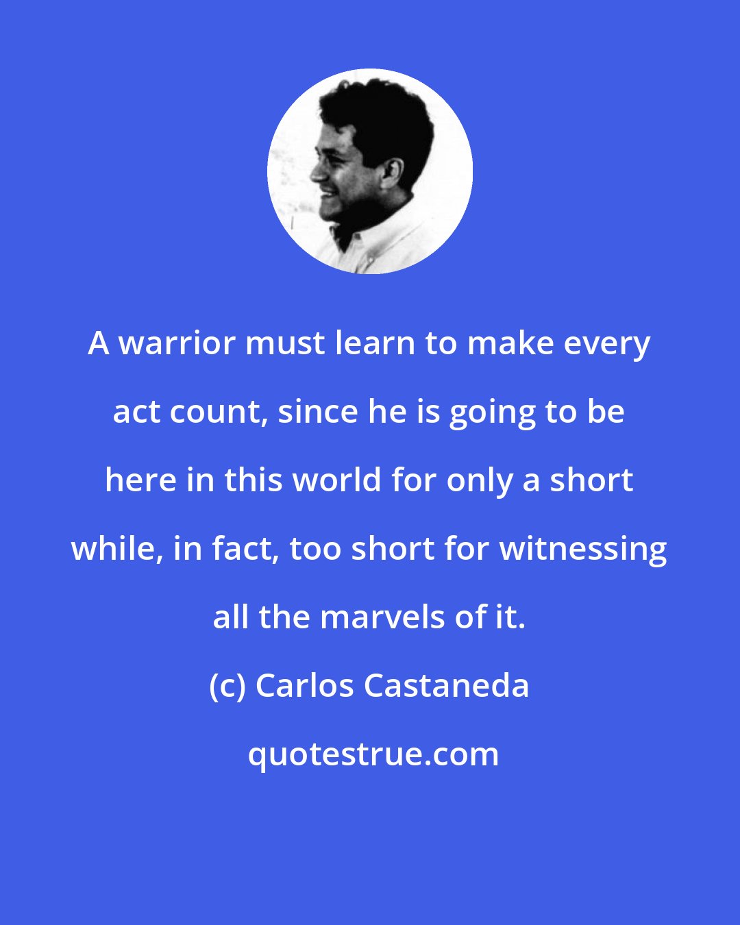 Carlos Castaneda: A warrior must learn to make every act count, since he is going to be here in this world for only a short while, in fact, too short for witnessing all the marvels of it.