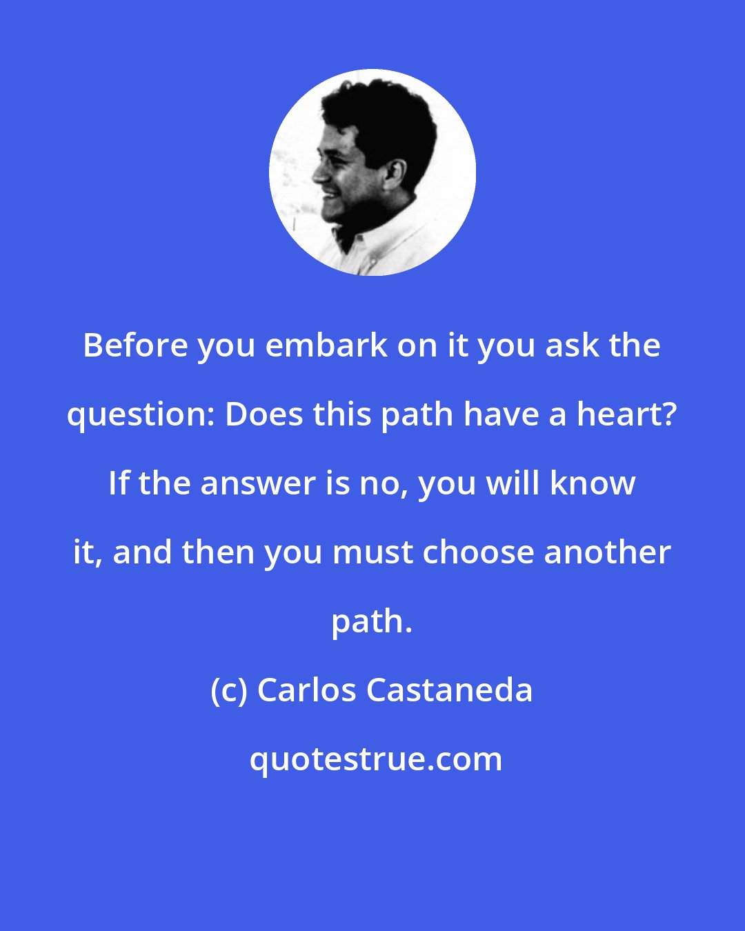 Carlos Castaneda: Before you embark on it you ask the question: Does this path have a heart? If the answer is no, you will know it, and then you must choose another path.