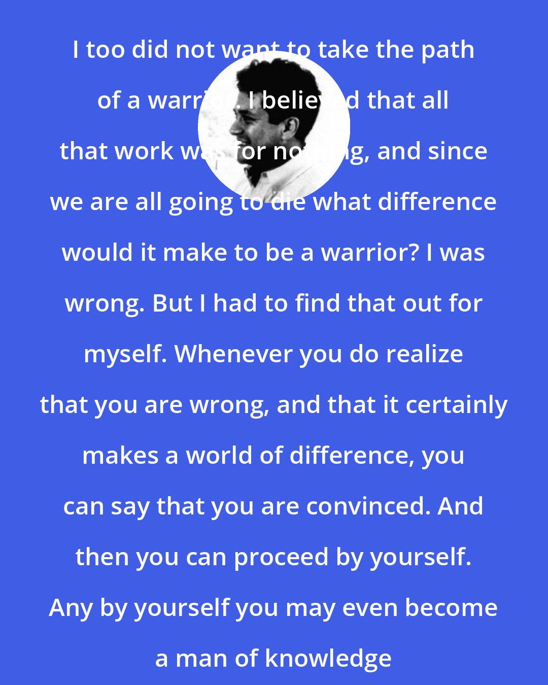 Carlos Castaneda: I too did not want to take the path of a warrior. I believed that all that work was for nothing, and since we are all going to die what difference would it make to be a warrior? I was wrong. But I had to find that out for myself. Whenever you do realize that you are wrong, and that it certainly makes a world of difference, you can say that you are convinced. And then you can proceed by yourself. Any by yourself you may even become a man of knowledge