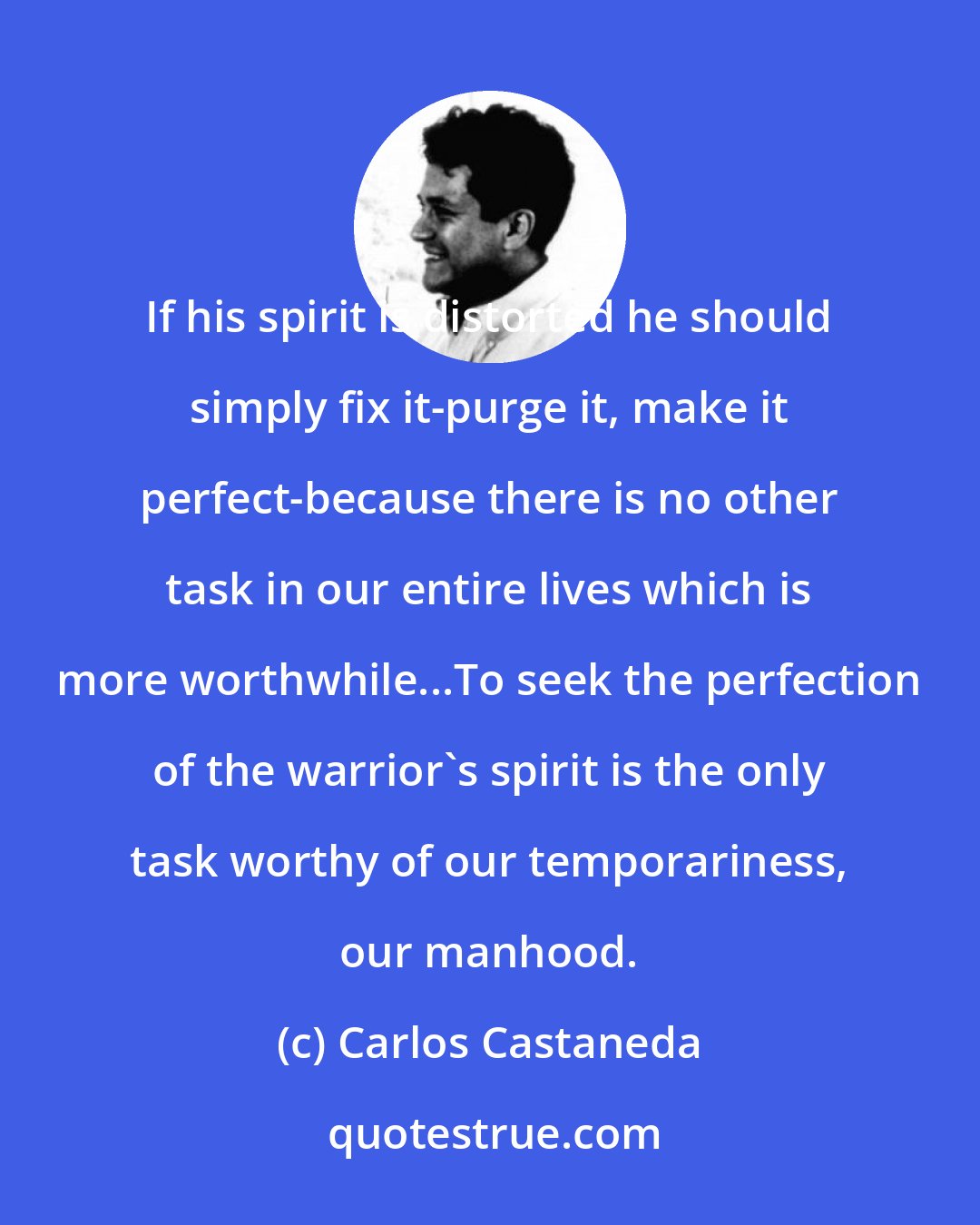 Carlos Castaneda: If his spirit is distorted he should simply fix it-purge it, make it perfect-because there is no other task in our entire lives which is more worthwhile...To seek the perfection of the warrior's spirit is the only task worthy of our temporariness, our manhood.