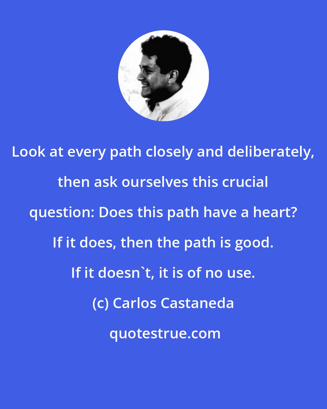 Carlos Castaneda: Look at every path closely and deliberately, then ask ourselves this crucial question: Does this path have a heart? If it does, then the path is good. If it doesn't, it is of no use.