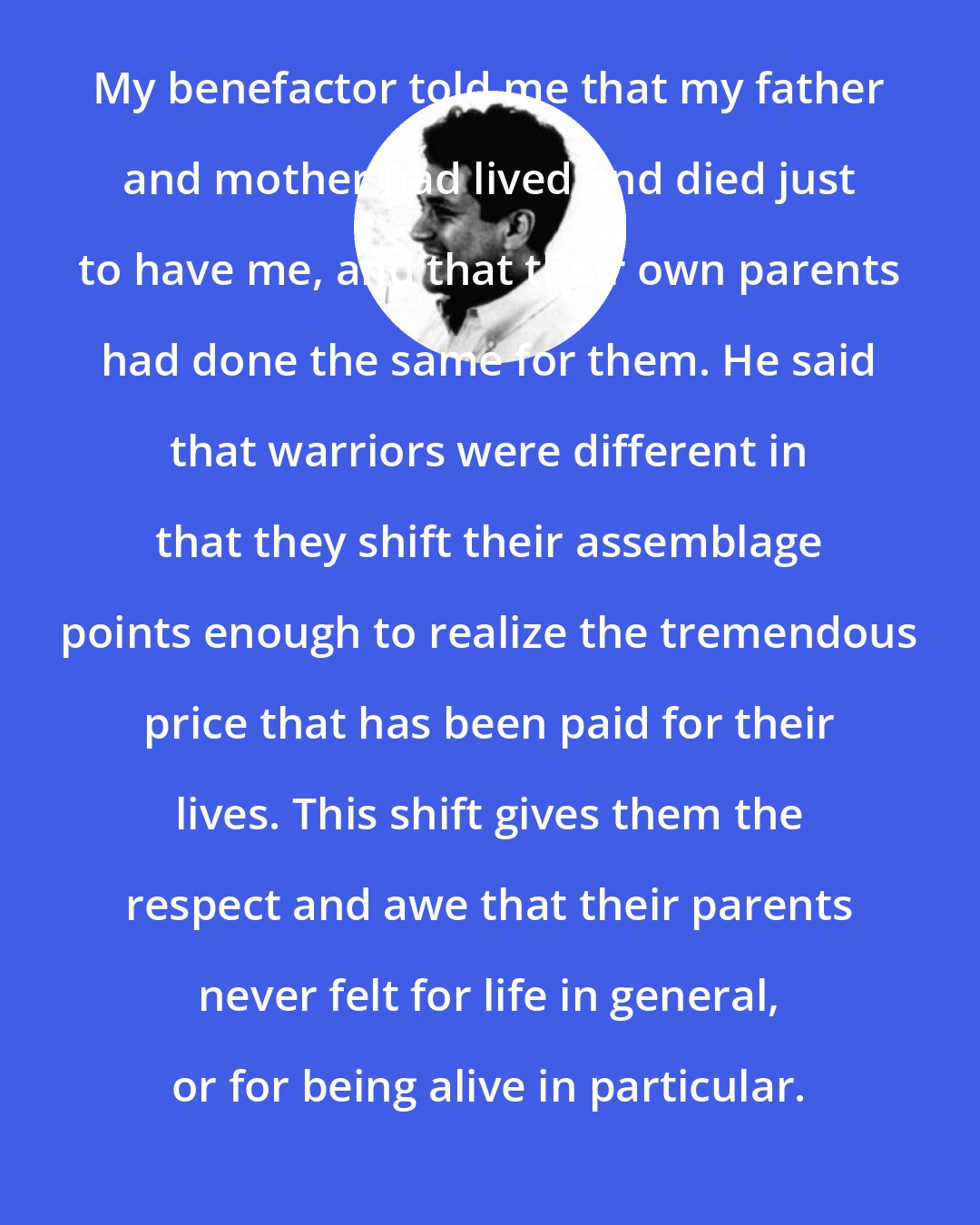 Carlos Castaneda: My benefactor told me that my father and mother had lived and died just to have me, and that their own parents had done the same for them. He said that warriors were different in that they shift their assemblage points enough to realize the tremendous price that has been paid for their lives. This shift gives them the respect and awe that their parents never felt for life in general, or for being alive in particular.