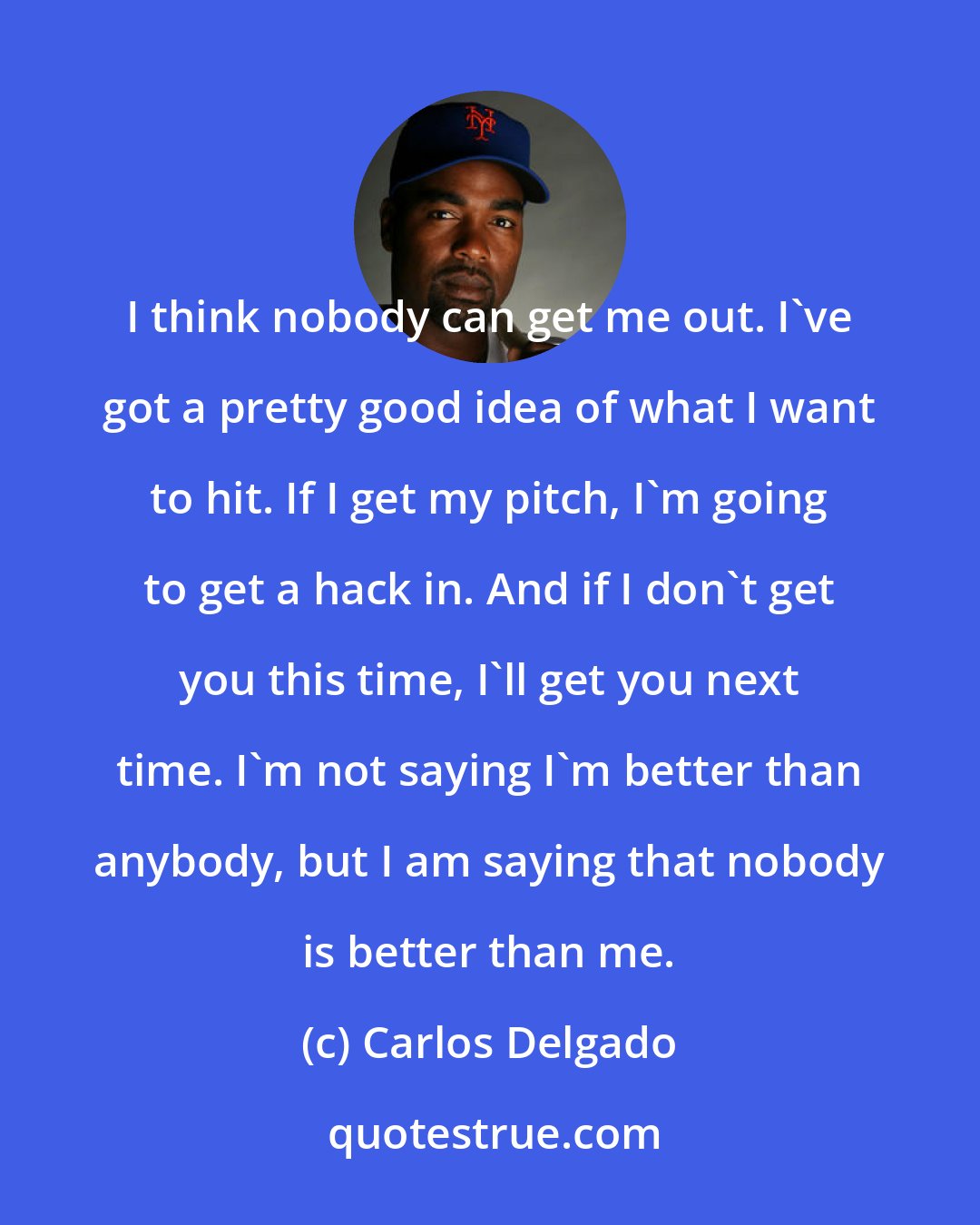 Carlos Delgado: I think nobody can get me out. I've got a pretty good idea of what I want to hit. If I get my pitch, I'm going to get a hack in. And if I don't get you this time, I'll get you next time. I'm not saying I'm better than anybody, but I am saying that nobody is better than me.