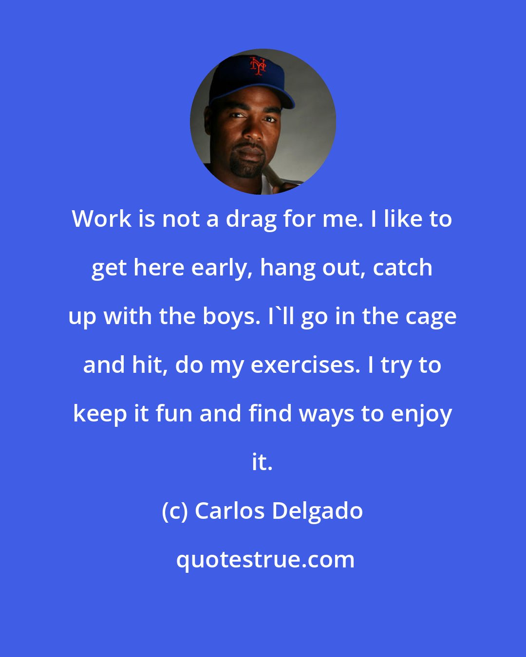 Carlos Delgado: Work is not a drag for me. I like to get here early, hang out, catch up with the boys. I'll go in the cage and hit, do my exercises. I try to keep it fun and find ways to enjoy it.