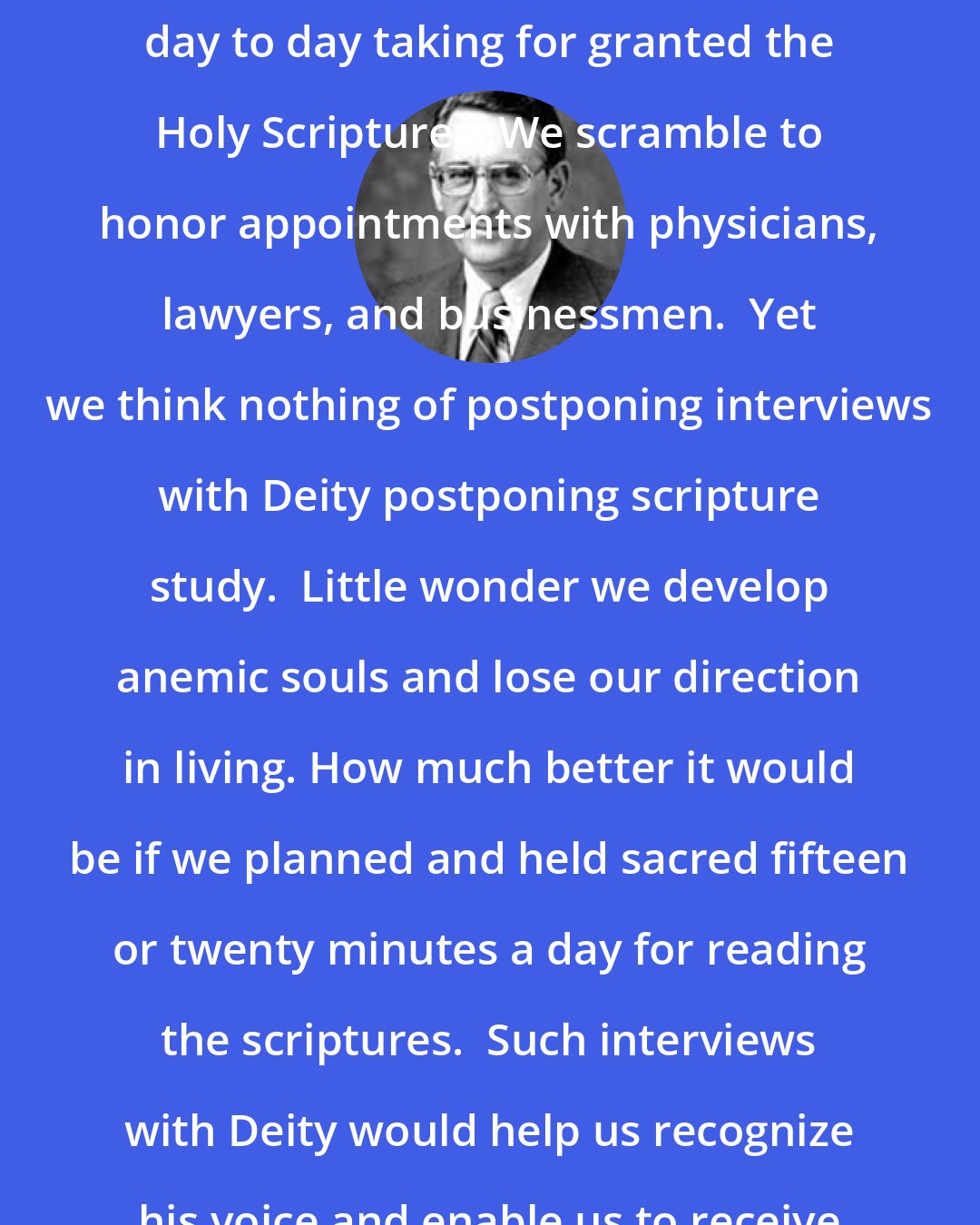 Carlos E. Asay: I fear that many of us rush about from day to day taking for granted the Holy Scriptures. We scramble to honor appointments with physicians, lawyers, and businessmen.  Yet we think nothing of postponing interviews with Deity postponing scripture study.  Little wonder we develop anemic souls and lose our direction in living. How much better it would be if we planned and held sacred fifteen or twenty minutes a day for reading the scriptures.  Such interviews with Deity would help us recognize his voice and enable us to receive guidance in all of our affairs.