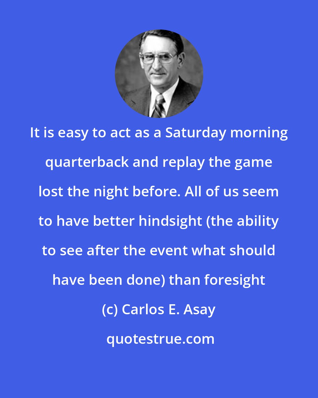 Carlos E. Asay: It is easy to act as a Saturday morning quarterback and replay the game lost the night before. All of us seem to have better hindsight (the ability to see after the event what should have been done) than foresight