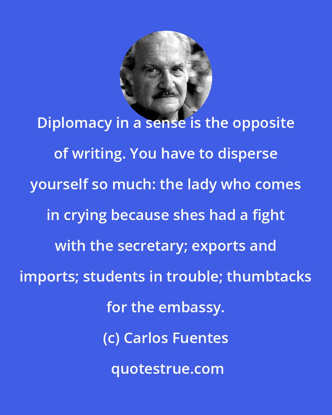 Carlos Fuentes: Diplomacy in a sense is the opposite of writing. You have to disperse yourself so much: the lady who comes in crying because shes had a fight with the secretary; exports and imports; students in trouble; thumbtacks for the embassy.