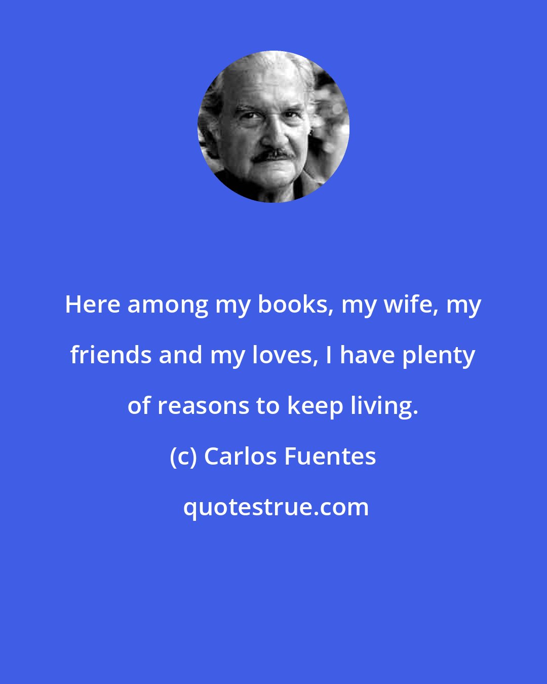 Carlos Fuentes: Here among my books, my wife, my friends and my loves, I have plenty of reasons to keep living.