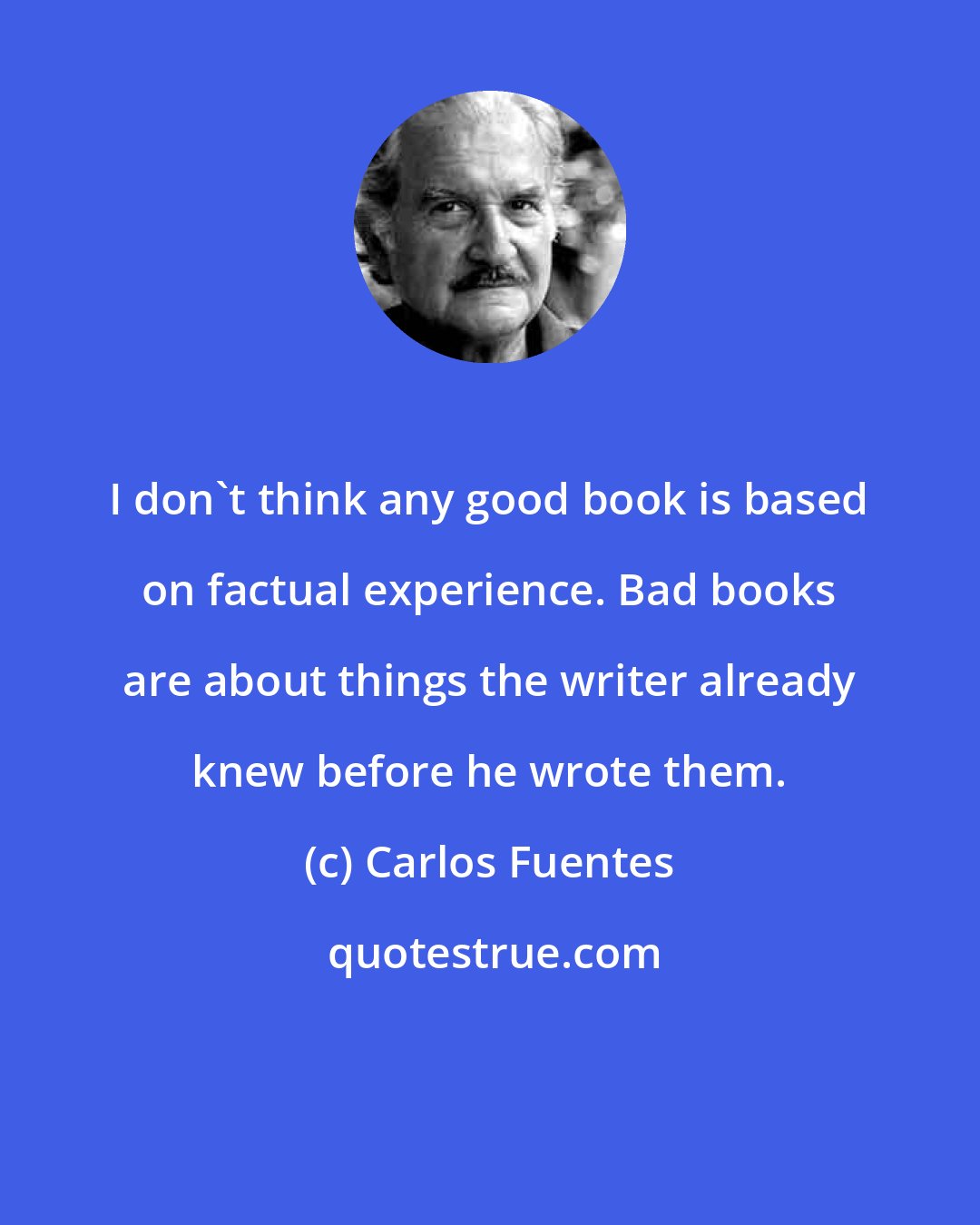 Carlos Fuentes: I don't think any good book is based on factual experience. Bad books are about things the writer already knew before he wrote them.