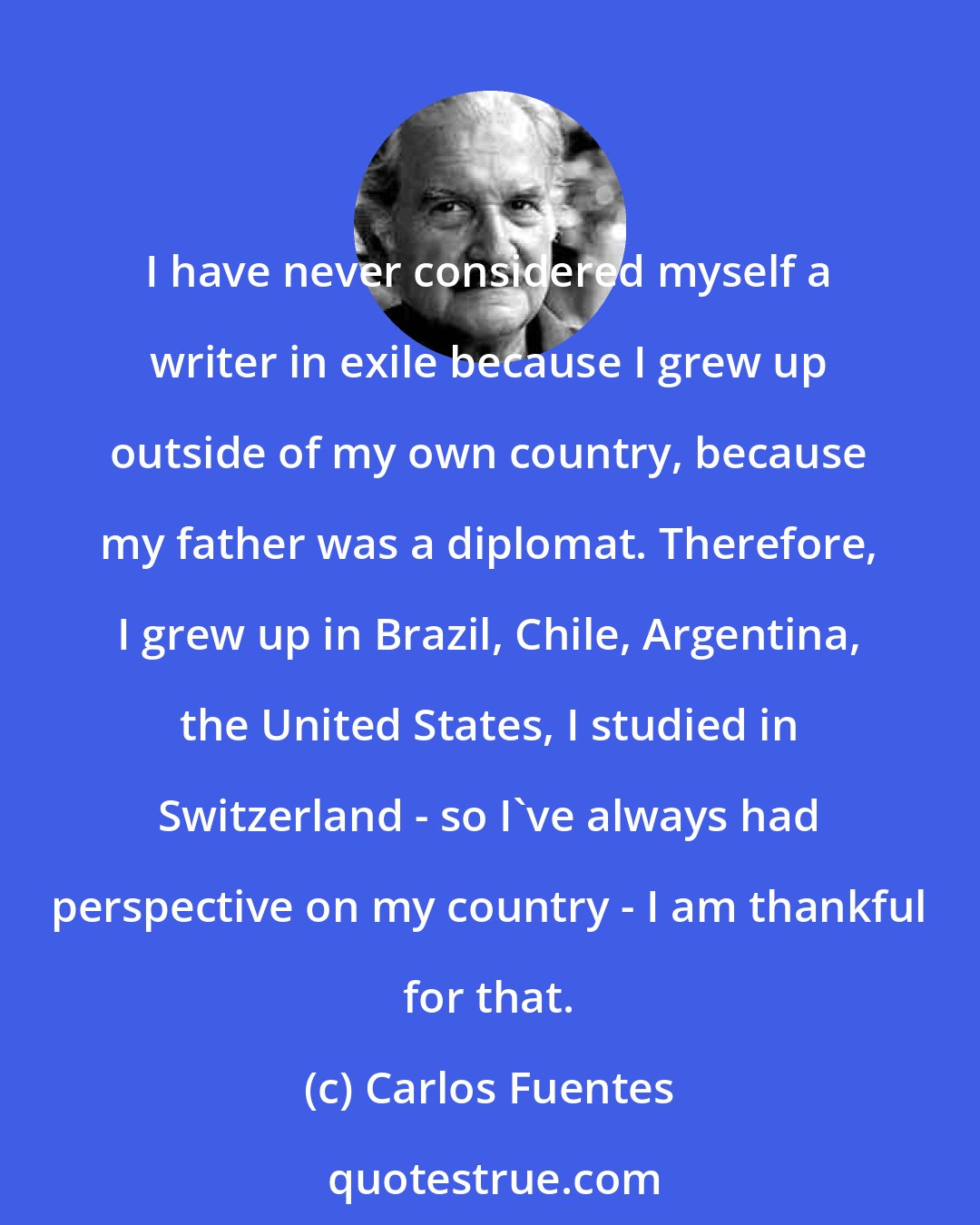 Carlos Fuentes: I have never considered myself a writer in exile because I grew up outside of my own country, because my father was a diplomat. Therefore, I grew up in Brazil, Chile, Argentina, the United States, I studied in Switzerland - so I've always had perspective on my country - I am thankful for that.