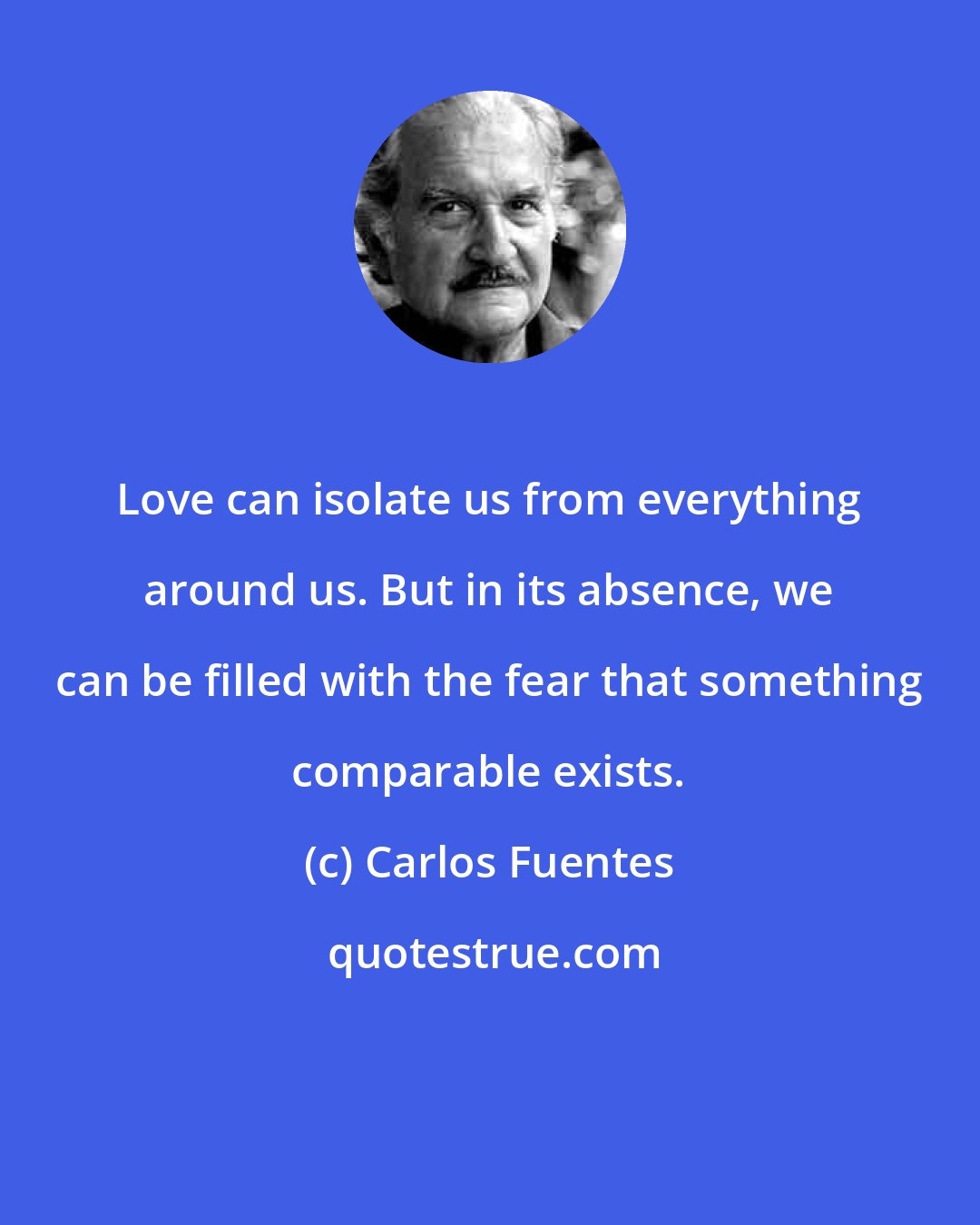 Carlos Fuentes: Love can isolate us from everything around us. But in its absence, we can be filled with the fear that something comparable exists.