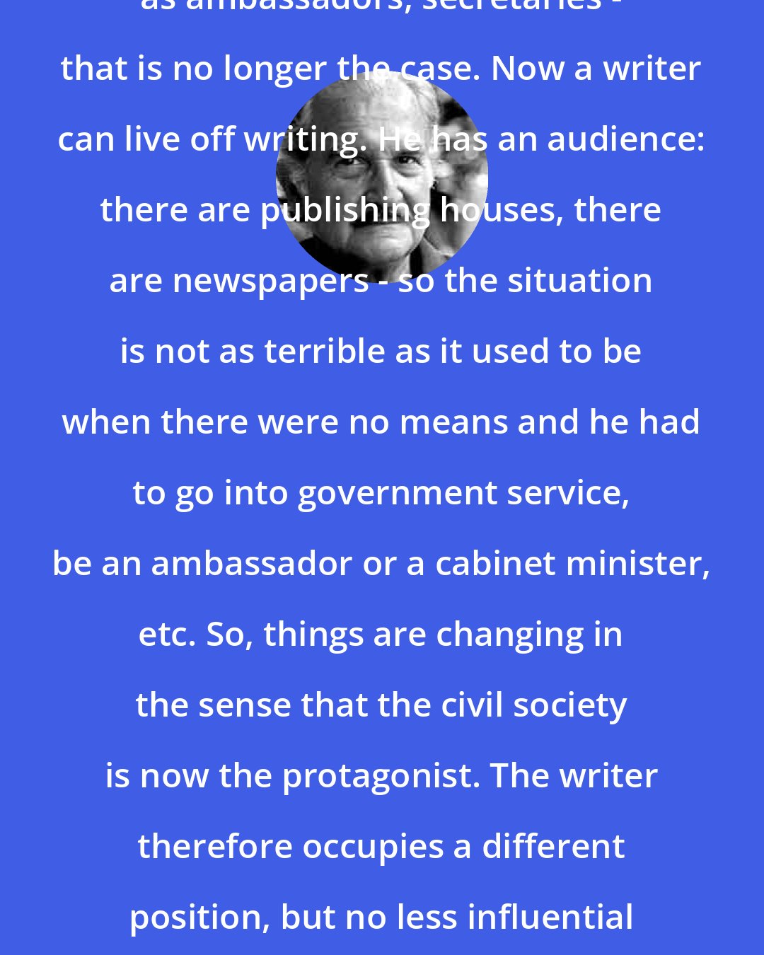 Carlos Fuentes: Most writers in Mexico have had posts as ambassadors, secretaries - that is no longer the case. Now a writer can live off writing. He has an audience: there are publishing houses, there are newspapers - so the situation is not as terrible as it used to be when there were no means and he had to go into government service, be an ambassador or a cabinet minister, etc. So, things are changing in the sense that the civil society is now the protagonist. The writer therefore occupies a different position, but no less influential than in the past, in a new, democratic society.