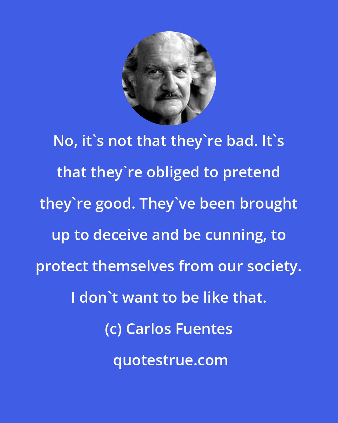 Carlos Fuentes: No, it's not that they're bad. It's that they're obliged to pretend they're good. They've been brought up to deceive and be cunning, to protect themselves from our society. I don't want to be like that.