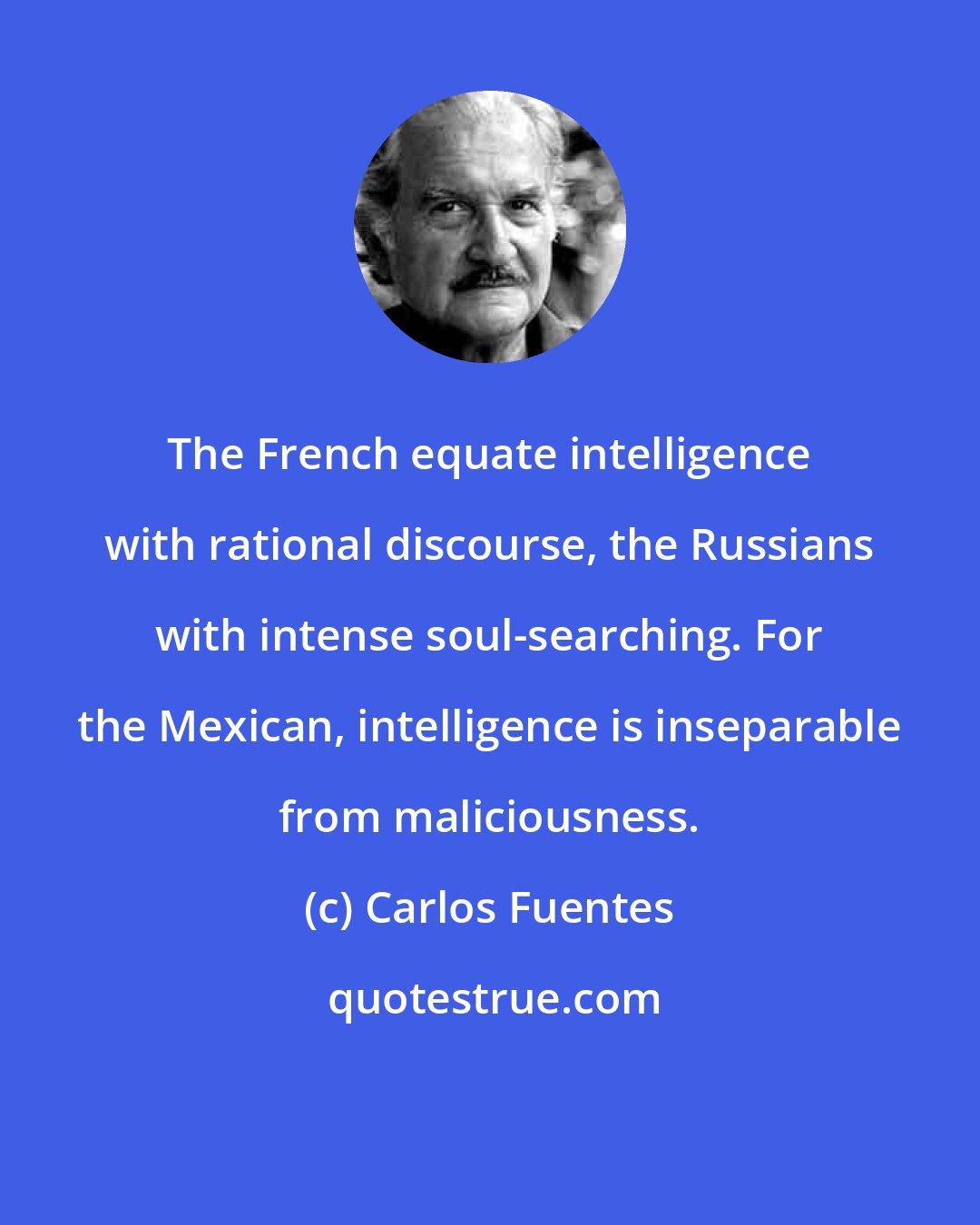 Carlos Fuentes: The French equate intelligence with rational discourse, the Russians with intense soul-searching. For the Mexican, intelligence is inseparable from maliciousness.