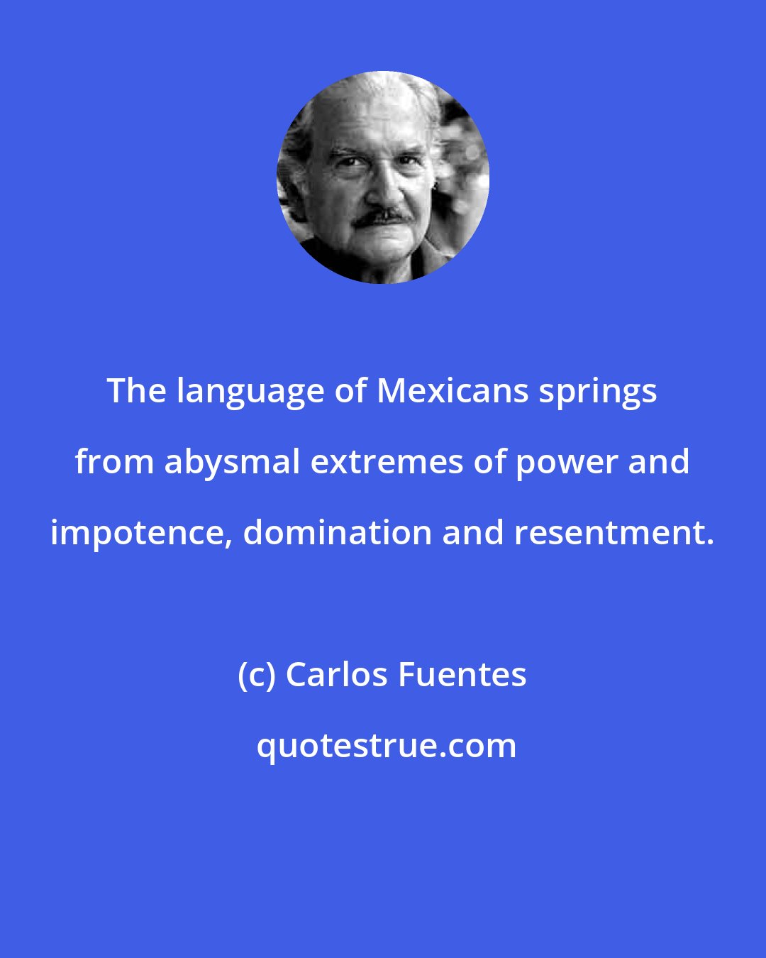 Carlos Fuentes: The language of Mexicans springs from abysmal extremes of power and impotence, domination and resentment.